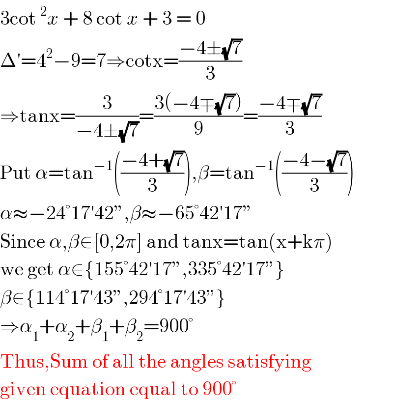 3cot^2 x + 8 cot x + 3 = 0  Δ′=4^2 −9=7⇒cotx=((−4±(√7))/3)  ⇒tanx=(3/(−4±(√7)))=((3(−4∓(√7)))/9)=((−4∓(√7))/3)  Put α=tan^(−1) (((−4+(√7))/3)),β=tan^(−1) (((−4−(√7))/3))  α≈−24°17′42”,β≈−65°42′17”  Since α,β∈[0,2π] and tanx=tan(x+kπ)  we get α∈{155°42′17”,335°42′17”}  β∈{114°17′43”,294°17′43”}  ⇒α_1 +α_2 +β_1 +β_2 =900°  Thus,Sum of all the angles satisfying  given equation equal to 900°  