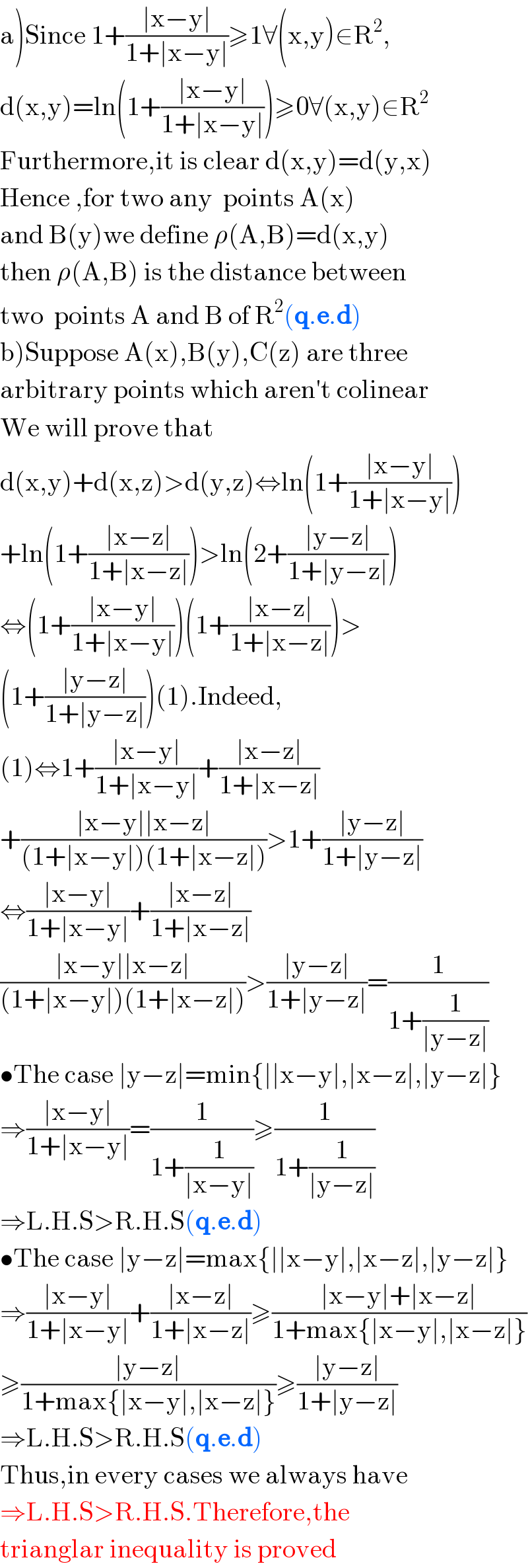 a)Since 1+((∣x−y∣)/(1+∣x−y∣))≥1∀(x,y)∈R^2 ,  d(x,y)=ln(1+((∣x−y∣)/(1+∣x−y∣)))≥0∀(x,y)∈R^2   Furthermore,it is clear d(x,y)=d(y,x)  Hence ,for two any  points A(x)  and B(y)we define ρ(A,B)=d(x,y)  then ρ(A,B) is the distance between  two  points A and B of R^2 (q.e.d)   b)Suppose A(x),B(y),C(z) are three  arbitrary points which aren′t colinear  We will prove that   d(x,y)+d(x,z)>d(y,z)⇔ln(1+((∣x−y∣)/(1+∣x−y∣)))  +ln(1+((∣x−z∣)/(1+∣x−z∣)))>ln(2+((∣y−z∣)/(1+∣y−z∣)))  ⇔(1+((∣x−y∣)/(1+∣x−y∣)))(1+((∣x−z∣)/(1+∣x−z∣)))>  (1+((∣y−z∣)/(1+∣y−z∣)))(1).Indeed,  (1)⇔1+((∣x−y∣)/(1+∣x−y∣))+((∣x−z∣)/(1+∣x−z∣))  +((∣x−y∣∣x−z∣)/((1+∣x−y∣)(1+∣x−z∣)))>1+((∣y−z∣)/(1+∣y−z∣))  ⇔((∣x−y∣)/(1+∣x−y∣))+((∣x−z∣)/(1+∣x−z∣))  ((∣x−y∣∣x−z∣)/((1+∣x−y∣)(1+∣x−z∣)))>((∣y−z∣)/(1+∣y−z∣))=(1/(1+(1/(∣y−z∣))))  •The case ∣y−z∣=min{∣∣x−y∣,∣x−z∣,∣y−z∣}  ⇒((∣x−y∣)/(1+∣x−y∣))=(1/(1+(1/(∣x−y∣))))≥(1/(1+(1/(∣y−z∣))))  ⇒L.H.S>R.H.S(q.e.d)  •The case ∣y−z∣=max{∣∣x−y∣,∣x−z∣,∣y−z∣}  ⇒((∣x−y∣)/(1+∣x−y∣))+((∣x−z∣)/(1+∣x−z∣))≥((∣x−y∣+∣x−z∣)/(1+max{∣x−y∣,∣x−z∣}))  ≥((∣y−z∣)/(1+max{∣x−y∣,∣x−z∣}))≥((∣y−z∣)/(1+∣y−z∣))  ⇒L.H.S>R.H.S(q.e.d)  Thus,in every cases we always have  ⇒L.H.S>R.H.S.Therefore,the  trianglar inequality is proved  