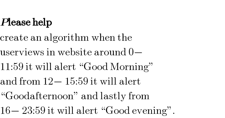   Please help  create an algorithm when the   userviews in website around 0−  11:59 it will alert “Good Morning”   and from 12− 15:59 it will alert   “Goodafternoon” and lastly from   16− 23:59 it will alert “Good evening”.  