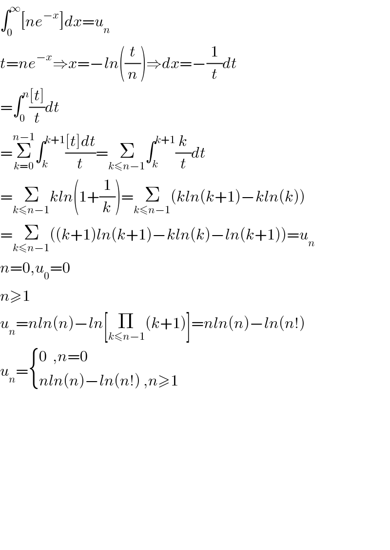 ∫_0 ^∞ [ne^(−x) ]dx=u_n   t=ne^(−x) ⇒x=−ln((t/n))⇒dx=−(1/t)dt  =∫_0 ^n (([t])/t)dt  =Σ_(k=0) ^(n−1) ∫_k ^(k+1) (([t]dt)/t)=Σ_(k≤n−1) ∫_k ^(k+1) (k/t)dt  =Σ_(k≤n−1) kln(1+(1/k))=Σ_(k≤n−1) (kln(k+1)−kln(k))  =Σ_(k≤n−1) ((k+1)ln(k+1)−kln(k)−ln(k+1))=u_n   n=0,u_0 =0  n≥1  u_n =nln(n)−ln[Π_(k≤n−1) (k+1)]=nln(n)−ln(n!)  u_n = { ((0  ,n=0)),((nln(n)−ln(n!) ,n≥1)) :}                