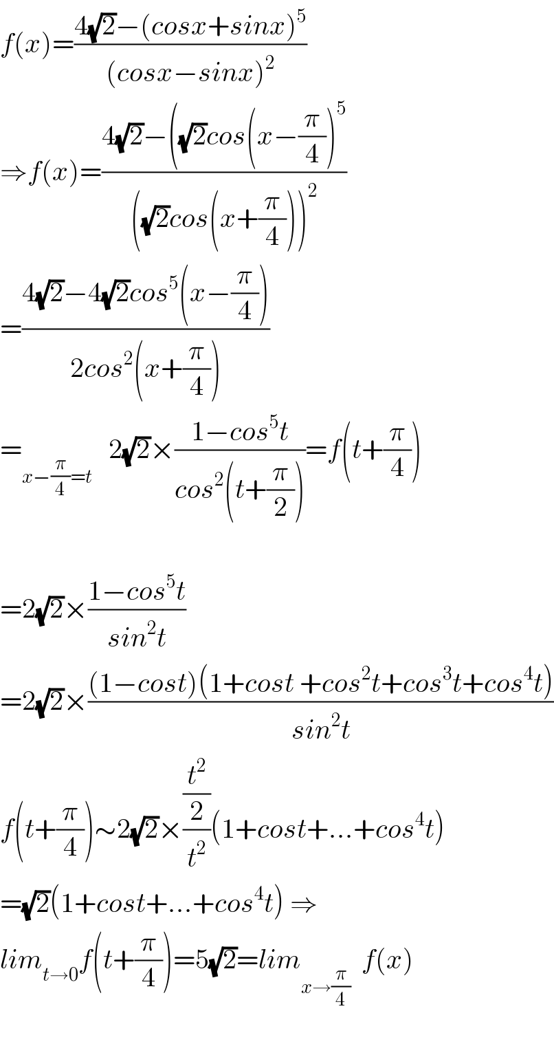 f(x)=((4(√2)−(cosx+sinx)^5 )/((cosx−sinx)^2 ))  ⇒f(x)=((4(√2)−((√2)cos(x−(π/4))^5 )/(((√2)cos(x+(π/4)))^2 ))  =((4(√2)−4(√2)cos^5 (x−(π/4)))/(2cos^2 (x+(π/4))))  =_(x−(π/4)=t)    2(√2)×((1−cos^5 t)/(cos^2 (t+(π/2))))=f(t+(π/4))    =2(√2)×((1−cos^5 t)/(sin^2 t))  =2(√2)×(((1−cost)(1+cost +cos^2 t+cos^3 t+cos^4 t))/(sin^2 t))  f(t+(π/4))∼2(√2)×((t^2 /2)/t^2 )(1+cost+...+cos^4 t)  =(√2)(1+cost+...+cos^4 t) ⇒  lim_(t→0) f(t+(π/4))=5(√2)=lim_(x→(π/4))   f(x)    