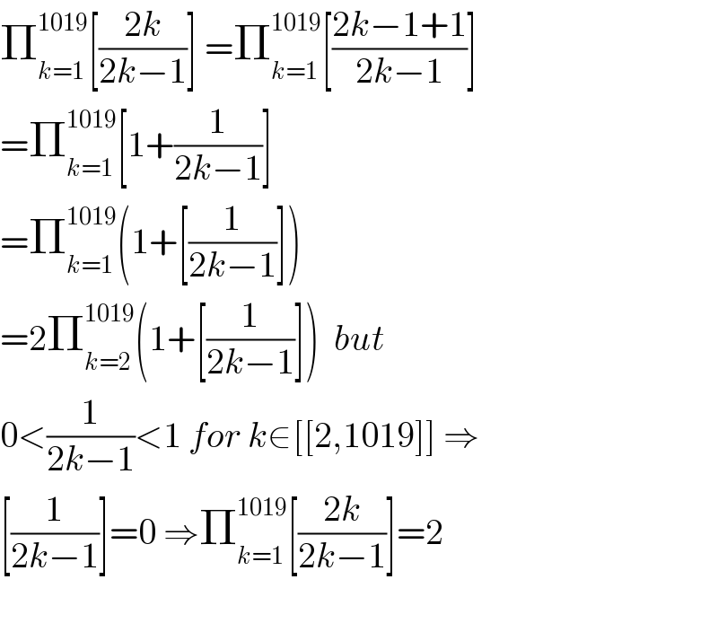 Π_(k=1) ^(1019) [((2k)/(2k−1))] =Π_(k=1) ^(1019) [((2k−1+1)/(2k−1))]  =Π_(k=1) ^(1019) [1+(1/(2k−1))]  =Π_(k=1) ^(1019) (1+[(1/(2k−1))])  =2Π_(k=2) ^(1019) (1+[(1/(2k−1))])  but  0<(1/(2k−1))<1 for k∈[[2,1019]] ⇒  [(1/(2k−1))]=0 ⇒Π_(k=1) ^(1019) [((2k)/(2k−1))]=2    