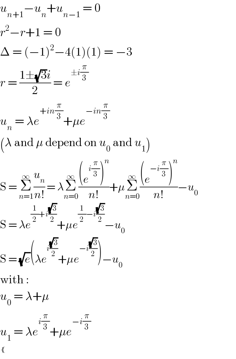 u_(n+1) −u_n +u_(n−1)  = 0  r^2 −r+1 = 0  Δ = (−1)^2 −4(1)(1) = −3  r = ((1±(√3)i)/2) = e^(±i(π/3))   u_n  = λe^(+in(π/3)) +μe^(−in(π/3))   (λ and μ depend on u_0  and u_1 )  S = Σ_(n=1) ^∞ (u_n /(n!)) = λΣ_(n=0) ^∞ (((e^(i(π/3)) )^n )/(n!))+μΣ_(n=0) ^∞ (((e^(−i(π/3)) )^n )/(n!))−u_0   S = λe^((1/2)+i((√3)/2)) +μe^((1/2)−i((√3)/2)) −u_0   S = (√e)(λe^(i((√3)/2)) +μe^(−i((√3)/2)) )−u_0   with :  u_0  = λ+μ  u_1  = λe^(i(π/3)) +μe^(−i(π/3))    { (),() :}  