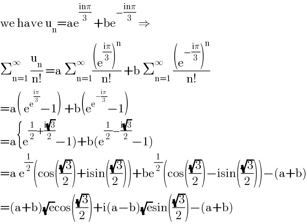 we have u_n =ae^((inπ)/3)  +be^(−((inπ)/3))  ⇒  Σ_(n=1) ^∞  (u_n /(n!)) =a Σ_(n=1) ^∞ (((e^((iπ)/3) )^n )/(n!)) +b Σ_(n=1) ^∞  (((e^(−((iπ)/3)) )^n )/(n!))  =a( e^e^((iπ)/3)  −1) +b(e^e^(−((iπ)/3))  −1)  =a{e^((1/2)+((i(√3))/2)) −1)+b(e^((1/2)−((i(√3))/2)) −1)  =a e^(1/2) (cos(((√3)/2))+isin(((√3)/(2 ))))+be^(1/2) (cos(((√3)/2))−isin(((√3)/2)))−(a+b)  =(a+b)(√e)cos(((√3)/2))+i(a−b)(√e)sin(((√3)/2))−(a+b)  