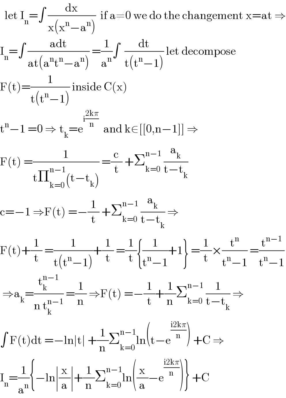   let I_n =∫ (dx/(x(x^n −a^n )))  if a≠0 we do the changement x=at ⇒  I_n =∫ ((adt)/(at(a^n t^n −a^n ))) =(1/a^n )∫  (dt/(t(t^n −1))) let decompose  F(t)=(1/(t(t^n −1))) inside C(x)  t^n −1 =0 ⇒_ t_k =e^(i((2kπ)/n))   and k∈[[0,n−1]] ⇒  F(t) =(1/(tΠ_(k=0) ^(n−1) (t−t_k ))) =(c/t) +Σ_(k=0) ^(n−1)  (a_k /(t−t_k ))  c=−1 ⇒F(t) =−(1/t) +Σ_(k=0) ^(n−1)  (a_k /(t−t_k )) ⇒  F(t)+(1/t) =(1/(t(t^n −1)))+(1/t) =(1/t){(1/(t^n −1))+1} =(1/t)×(t^n /(t^n −1)) =(t^(n−1) /(t^n −1))   ⇒a_k =(t_k ^(n−1) /(n t_k ^(n−1) )) =(1/n) ⇒F(t) =−(1/t)+(1/n)Σ_(k=0) ^(n−1)  (1/(t−t_k )) ⇒  ∫ F(t)dt =−ln∣t∣ +(1/n)Σ_(k=0) ^(n−1) ln(t−e^((i2kπ)/n) ) +C ⇒  I_n =(1/a^n ){−ln∣(x/a)∣+(1/n)Σ_(k=0) ^(n−1) ln((x/a)−e^((i2kπ)/n) )} +C  