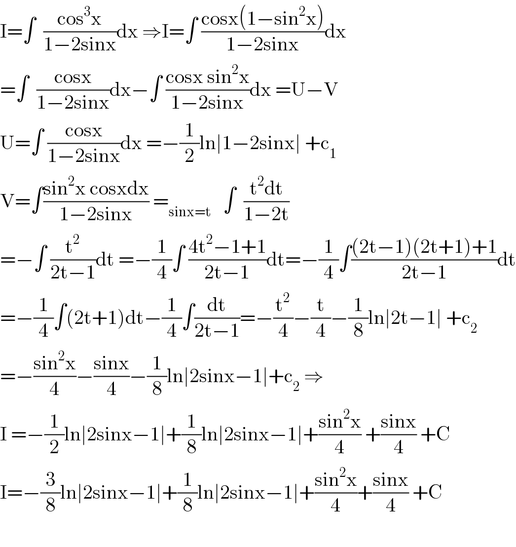 I=∫  ((cos^3 x)/(1−2sinx))dx ⇒I=∫ ((cosx(1−sin^2 x))/(1−2sinx))dx  =∫  ((cosx)/(1−2sinx))dx−∫ ((cosx sin^2 x)/(1−2sinx))dx =U−V  U=∫ ((cosx)/(1−2sinx))dx =−(1/2)ln∣1−2sinx∣ +c_1   V=∫((sin^2 x cosxdx)/(1−2sinx)) =_(sinx=t)    ∫  ((t^2 dt)/(1−2t))  =−∫ (t^2 /(2t−1))dt =−(1/4)∫ ((4t^2 −1+1)/(2t−1))dt=−(1/4)∫(((2t−1)(2t+1)+1)/(2t−1))dt  =−(1/4)∫(2t+1)dt−(1/4)∫(dt/(2t−1))=−(t^2 /4)−(t/4)−(1/8)ln∣2t−1∣ +c_2   =−((sin^2 x)/4)−((sinx)/4)−(1/8)ln∣2sinx−1∣+c_2  ⇒  I =−(1/2)ln∣2sinx−1∣+(1/8)ln∣2sinx−1∣+((sin^2 x)/4) +((sinx)/4) +C  I=−(3/8)ln∣2sinx−1∣+(1/8)ln∣2sinx−1∣+((sin^2 x)/4)+((sinx)/4) +C    