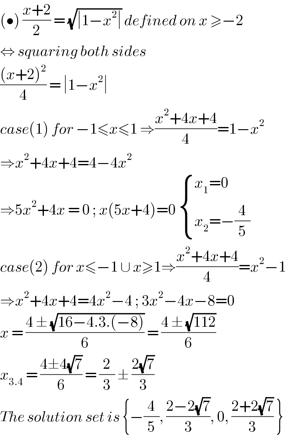 (•) ((x+2)/2) = (√(∣1−x^2 ∣)) defined on x ≥−2   ⇔ squaring both sides  (((x+2)^2 )/4) = ∣1−x^2 ∣   case(1) for −1≤x≤1 ⇒((x^2 +4x+4)/4)=1−x^2   ⇒x^2 +4x+4=4−4x^2   ⇒5x^2 +4x = 0 ; x(5x+4)=0  { ((x_1 =0)),((x_2 =−(4/5))) :}  case(2) for x≤−1 ∪ x≥1⇒((x^2 +4x+4)/4)=x^2 −1  ⇒x^2 +4x+4=4x^2 −4 ; 3x^2 −4x−8=0  x = ((4 ± (√(16−4.3.(−8))))/6) = ((4 ± (√(112)))/6)  x_(3.4)  = ((4±4(√7))/6) = (2/3) ± ((2(√7))/3)  The solution set is {−(4/5), ((2−2(√7))/3), 0, ((2+2(√7))/3) }  