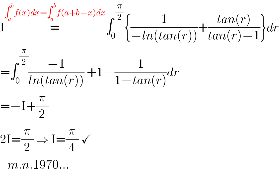 I=^(∫_a ^( b) f(x)dx=∫_a ^( b) f(a+b−x)dx) ∫_0 ^( (π/2)) {(1/(−ln(tan(r))))+((tan(r))/(tan(r)−1))}dr  =∫_0 ^( (π/2)) ((−1)/(ln(tan(r)))) +1−(1/(1−tan(r)))dr  =−I+(π/2)  2I=(π/2) ⇒ I=(π/4) ✓     m.n.1970...         