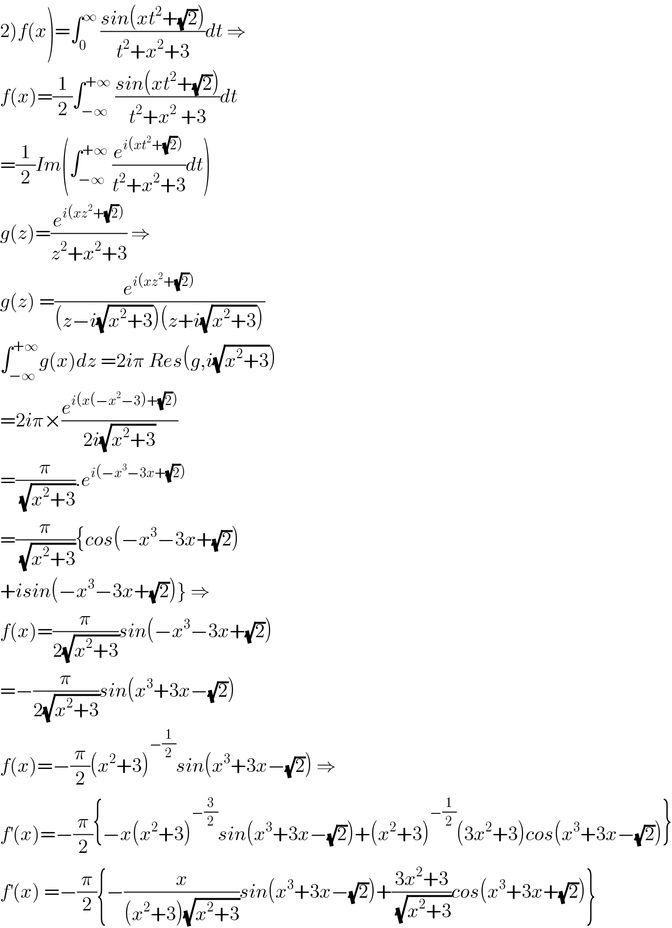 2)f(x)=∫_0 ^∞  ((sin(xt^2 +(√2)))/(t^2 +x^2 +3))dt ⇒  f(x)=(1/2)∫_(−∞) ^(+∞)  ((sin(xt^2 +(√2)))/(t^2 +x^2  +3))dt  =(1/2)Im(∫_(−∞) ^(+∞)  (e^(i(xt^2 +(√2))) /(t^2 +x^2 +3))dt)  g(z)=(e^(i(xz^2 +(√2))) /(z^2 +x^2 +3)) ⇒  g(z) =(e^(i(xz^2 +(√2))) /((z−i(√(x^2 +3)))(z+i(√(x^2 +3)))))  ∫_(−∞) ^(+∞) g(x)dz =2iπ Res(g,i(√(x^2 +3)))  =2iπ×(e^(i(x(−x^2 −3)+(√2))) /(2i(√(x^2 +3))))  =(π/( (√(x^2 +3)))).e^(i(−x^3 −3x+(√2)))   =(π/( (√(x^2 +3)))){cos(−x^3 −3x+(√2))  +isin(−x^3 −3x+(√2))} ⇒  f(x)=(π/(2(√(x^2 +3))))sin(−x^3 −3x+(√2))  =−(π/(2(√(x^2 +3))))sin(x^3 +3x−(√2))  f(x)=−(π/2)(x^2 +3)^(−(1/2)) sin(x^3 +3x−(√2)) ⇒  f^′ (x)=−(π/2){−x(x^2 +3)^(−(3/2)) sin(x^3 +3x−(√2))+(x^2 +3)^(−(1/2)) (3x^2 +3)cos(x^3 +3x−(√2))}  f^′ (x) =−(π/2){−(x/((x^2 +3)(√(x^2 +3))))sin(x^3 +3x−(√2))+((3x^2 +3)/( (√(x^2 +3))))cos(x^3 +3x+(√2))}  