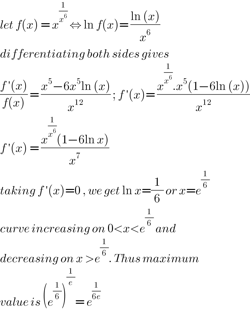 let f(x) = x^(1/x^6 )  ⇔ ln f(x)= ((ln (x))/x^6 )  differentiating both sides gives  ((f ′(x))/(f(x))) = ((x^5 −6x^5 ln (x))/x^(12) ) ; f ′(x)= ((x^(1/x^6 ) .x^5 (1−6ln (x)))/x^(12) )  f ′(x) = ((x^(1/x^6 ) (1−6ln x))/x^7 )  taking f ′(x)=0 , we get ln x=(1/6) or x=e^(1/6)   curve increasing on 0<x<e^(1/6)  and   decreasing on x >e^(1/6) . Thus maximum  value is (e^(1/6) )^(1/e) = e^(1/(6e))   