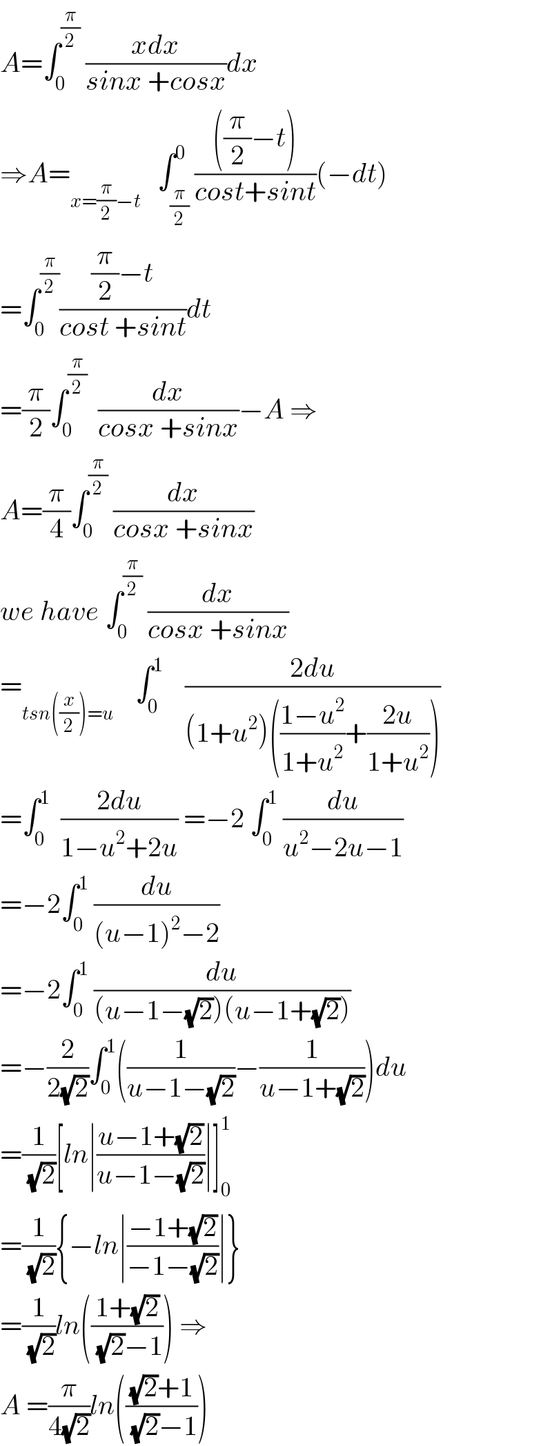 A=∫_0 ^(π/2)  ((xdx)/(sinx +cosx))dx  ⇒A=_(x=(π/2)−t)    ∫_(π/2) ^0 ((((π/2)−t))/(cost+sint))(−dt)  =∫_0 ^(π/2) (((π/2)−t)/(cost +sint))dt  =(π/2)∫_0 ^(π/2)   (dx/(cosx +sinx))−A ⇒  A=(π/4)∫_0 ^(π/2)  (dx/(cosx +sinx))  we have ∫_0 ^(π/2)  (dx/(cosx +sinx))  =_(tsn((x/2))=u)     ∫_0 ^1     ((2du)/((1+u^2 )(((1−u^2 )/(1+u^2 ))+((2u)/(1+u^2 )))))  =∫_0 ^1   ((2du)/(1−u^2 +2u)) =−2 ∫_0 ^1  (du/(u^2 −2u−1))  =−2∫_0 ^1  (du/((u−1)^2 −2))  =−2∫_0 ^1  (du/((u−1−(√2))(u−1+(√2))))  =−(2/(2(√2)))∫_0 ^1 ((1/(u−1−(√2)))−(1/(u−1+(√2))))du  =(1/( (√2)))[ln∣((u−1+(√2))/(u−1−(√2)))∣]_0 ^1   =(1/( (√2))){−ln∣((−1+(√2))/(−1−(√2)))∣}  =(1/( (√2)))ln(((1+(√2))/( (√2)−1))) ⇒  A =(π/(4(√2)))ln((((√2)+1)/( (√2)−1)))  