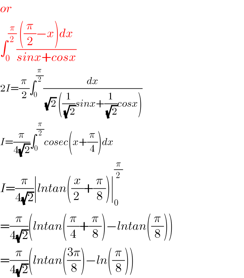 or  ∫_0 ^(π/2) ((((π/2)−x)dx)/(sinx+cosx))  2I=(π/2)∫_0 ^(π/2) (dx/( (√2) ((1/( (√2)))sinx+(1/( (√2)))cosx)))  I=(π/(4(√2)))∫_0 ^(π/2) cosec(x+(π/4))dx  I=(π/(4(√2)))∣lntan((x/(2 ))+(π/8))∣_0 ^(π/2)   =(π/(4(√2)))(lntan((π/4)+(π/8))−lntan((π/8)))  =(π/(4(√2)))(lntan(((3π)/8))−ln((π/8)))  