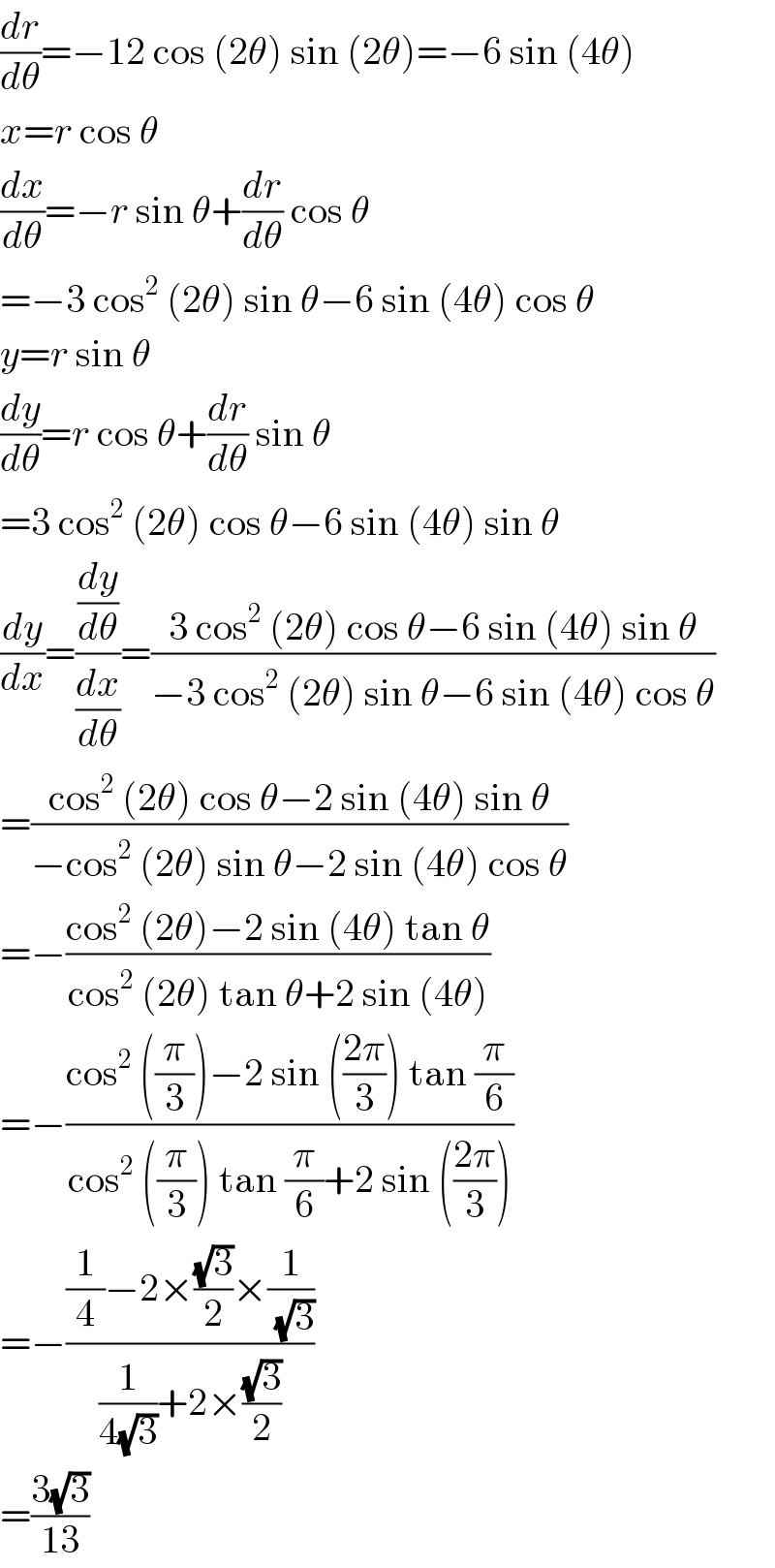 (dr/dθ)=−12 cos (2θ) sin (2θ)=−6 sin (4θ)  x=r cos θ  (dx/dθ)=−r sin θ+(dr/dθ) cos θ  =−3 cos^2  (2θ) sin θ−6 sin (4θ) cos θ  y=r sin θ  (dy/dθ)=r cos θ+(dr/dθ) sin θ  =3 cos^2  (2θ) cos θ−6 sin (4θ) sin θ  (dy/dx)=((dy/dθ)/(dx/dθ))=((3 cos^2  (2θ) cos θ−6 sin (4θ) sin θ)/(−3 cos^2  (2θ) sin θ−6 sin (4θ) cos θ))  =((cos^2  (2θ) cos θ−2 sin (4θ) sin θ)/(−cos^2  (2θ) sin θ−2 sin (4θ) cos θ))  =−((cos^2  (2θ)−2 sin (4θ) tan θ)/(cos^2  (2θ) tan θ+2 sin (4θ)))  =−((cos^2  ((π/3))−2 sin (((2π)/3)) tan (π/6))/(cos^2  ((π/3)) tan (π/6)+2 sin (((2π)/3))))  =−(((1/4)−2×((√3)/2)×(1/( (√3))))/((1/(4(√3)))+2×((√3)/2)))  =((3(√3))/(13))  