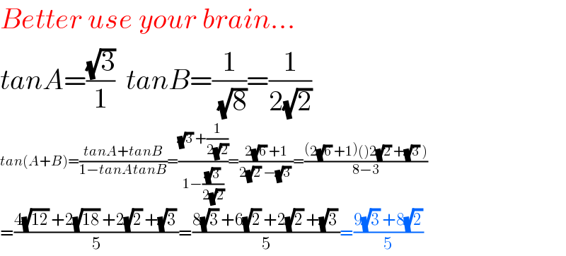 Better use your brain...  tanA=((√3)/1)  tanB=(1/( (√8)))=(1/(2(√2)))  tan(A+B)=((tanA+tanB)/(1−tanAtanB))=(((√3) +(1/(2(√2))))/(1−((√3)/(2(√2)))))=((2(√6) +1)/(2(√2) −(√3) ))=(((2(√6) +1)()2(√2) +(√3) ))/(8−3))  =((4(√(12)) +2(√(18)) +2(√2) +(√3))/5)=((8(√3) +6(√2) +2(√2) +(√3))/5)=((9(√3) +8(√2))/5)  