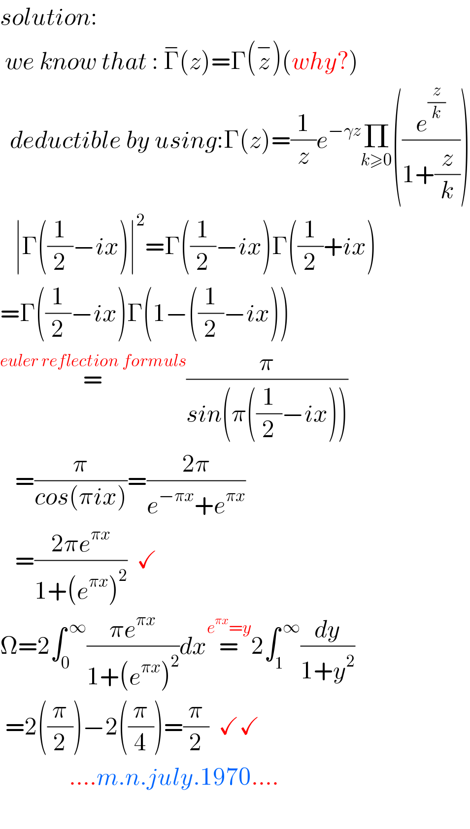 solution:    we know that : Γ^− (z)=Γ(z^− )(why?)    deductible by using:Γ(z)=(1/z)e^(−γz) Π_(k≥0) ((e^(z/k) /(1+(z/k))))     ∣Γ((1/2)−ix)∣^2 =Γ((1/2)−ix)Γ((1/2)+ix)  =Γ((1/2)−ix)Γ(1−((1/2)−ix))  =^(euler reflection formuls) (π/(sin(π((1/2)−ix))))     =(π/(cos(πix)))=((2π)/(e^(−πx) +e^(πx) ))     =((2πe^(πx) )/(1+(e^(πx) )^2 ))  ✓  Ω=2∫_0 ^( ∞) ((πe^(πx) )/(1+(e^(πx) )^2 ))dx=^(e^(πx) =y) 2∫_1 ^( ∞) (dy/(1+y^2 ))   =2((π/2))−2((π/4))=(π/2)  ✓✓                ....m.n.july.1970....    