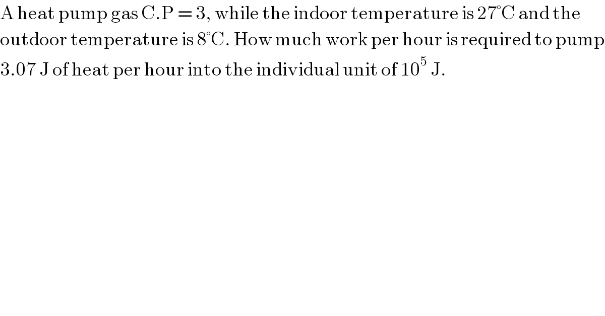 A heat pump gas C.P = 3, while the indoor temperature is 27°C and the  outdoor temperature is 8°C. How much work per hour is required to pump  3.07 J of heat per hour into the individual unit of 10^5  J.   