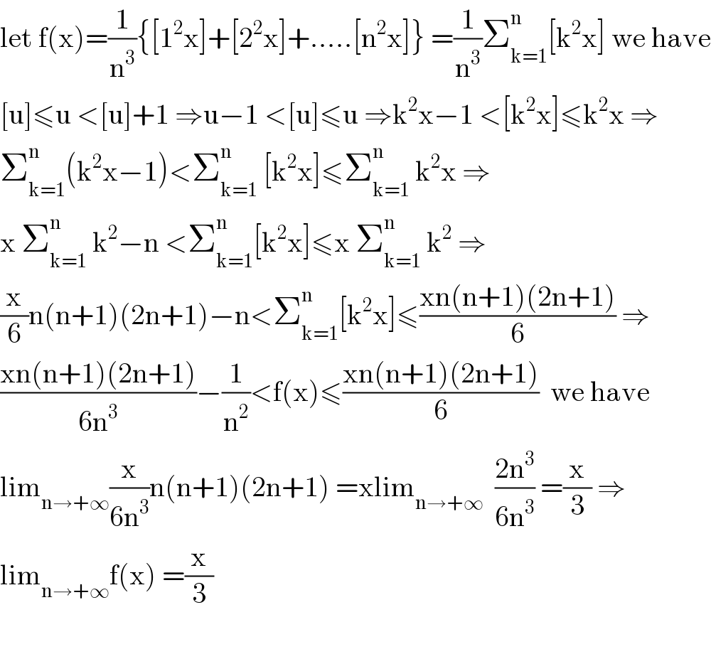 let f(x)=(1/n^3 ){[1^2 x]+[2^2 x]+.....[n^2 x]} =(1/n^3 )Σ_(k=1) ^n [k^2 x] we have  [u]≤u <[u]+1 ⇒u−1 <[u]≤u ⇒k^2 x−1 <[k^2 x]≤k^2 x ⇒  Σ_(k=1) ^n (k^2 x−1)<Σ_(k=1) ^n  [k^2 x]≤Σ_(k=1) ^n  k^2 x ⇒  x Σ_(k=1) ^n  k^2 −n <Σ_(k=1) ^n [k^2 x]≤x Σ_(k=1) ^n  k^2  ⇒  (x/6)n(n+1)(2n+1)−n<Σ_(k=1) ^n [k^2 x]≤((xn(n+1)(2n+1))/6) ⇒  ((xn(n+1)(2n+1))/(6n^3 ))−(1/n^2 )<f(x)≤((xn(n+1)(2n+1))/6)  we have  lim_(n→+∞) (x/(6n^3 ))n(n+1)(2n+1) =xlim_(n→+∞)   ((2n^3 )/(6n^3 )) =(x/3) ⇒  lim_(n→+∞) f(x) =(x/3)    