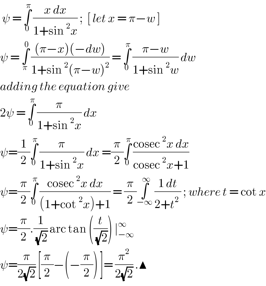  ψ = ∫_0 ^π  ((x dx)/(1+sin^2 x)) ;  [ let x = π−w ]   ψ = ∫_π ^0  (((π−x)(−dw))/(1+sin^2 (π−w)^2 )) = ∫_0 ^π  ((π−w)/(1+sin^2 w)) dw  adding the equation give  2ψ = ∫_0 ^π  (π/(1+sin^2 x)) dx   ψ=(1/2)∫_0 ^π  (π/(1+sin^2 x)) dx =(π/2)∫_0 ^π  ((cosec^2 x dx)/(cosec^2 x+1))  ψ=(π/2)∫_0 ^π  ((cosec^2 x dx)/((1+cot^2 x)+1)) = (π/2)∫_(−∞) ^∞  ((1 dt)/(2+t^2  )) ; where t = cot x  ψ=(π/2).(1/( (√2))) arc tan ((t/( (√2)))) ∣_(−∞) ^∞   ψ=(π/(2(√2))) [(π/2)−(−(π/2)) ]= (π^2 /(2(√2))) .▲  