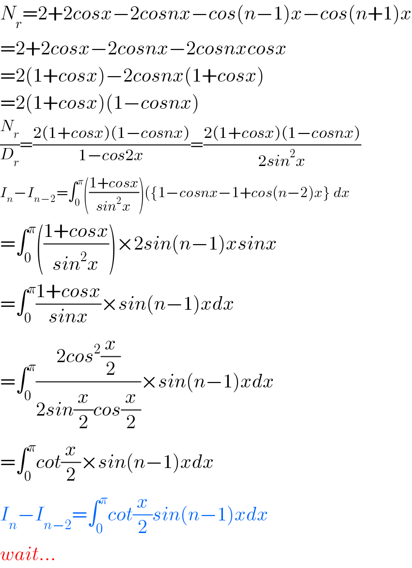 N_r =2+2cosx−2cosnx−cos(n−1)x−cos(n+1)x  =2+2cosx−2cosnx−2cosnxcosx  =2(1+cosx)−2cosnx(1+cosx)  =2(1+cosx)(1−cosnx)  (N_r /D_r )=((2(1+cosx)(1−cosnx))/(1−cos2x))=((2(1+cosx)(1−cosnx))/(2sin^2 x))  I_n −I_(n−2) =∫_0 ^π (((1+cosx)/(sin^2 x)))({1−cosnx−1+cos(n−2)x} dx  =∫_0 ^π (((1+cosx)/(sin^2 x)))×2sin(n−1)xsinx  =∫_0 ^π ((1+cosx)/(sinx))×sin(n−1)xdx  =∫_0 ^π ((2cos^2 (x/2))/(2sin(x/2)cos(x/2)))×sin(n−1)xdx  =∫_0 ^π cot(x/2)×sin(n−1)xdx  I_n −I_(n−2) =∫_0 ^π cot(x/2)sin(n−1)xdx  wait...  