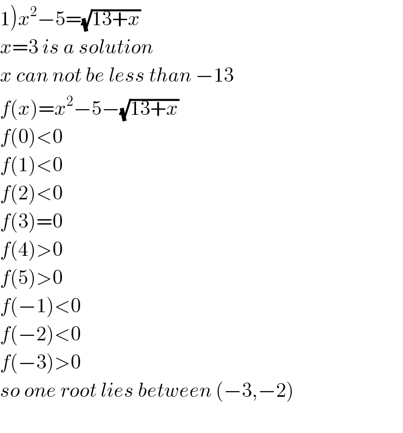 1)x^2 −5=(√(13+x))   x=3 is a solution  x can not be less than −13  f(x)=x^2 −5−(√(13+x))   f(0)<0  f(1)<0  f(2)<0  f(3)=0  f(4)>0  f(5)>0  f(−1)<0  f(−2)<0  f(−3)>0  so one root lies between (−3,−2)    