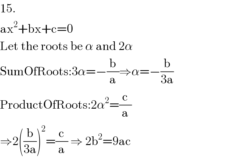 15.  ax^2 +bx+c=0  Let the roots be α and 2α  SumOfRoots:3α=−(b/a)⇒α=−(b/(3a))  ProductOfRoots:2α^2 =(c/a)  ⇒2((b/(3a)))^2 =(c/a) ⇒ 2b^2 =9ac  