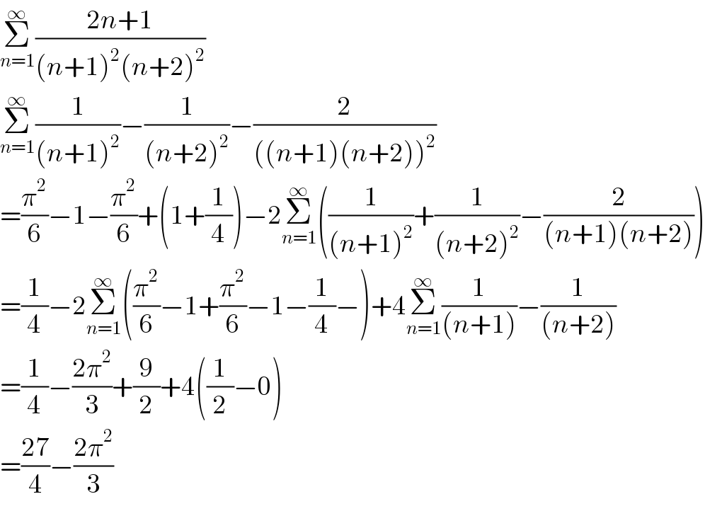 Σ_(n=1) ^∞ ((2n+1)/((n+1)^2 (n+2)^2 ))  Σ_(n=1) ^∞ (1/((n+1)^2 ))−(1/((n+2)^2 ))−(2/(((n+1)(n+2))^2 ))  =(π^2 /6)−1−(π^2 /6)+(1+(1/4))−2Σ_(n=1) ^∞ ((1/((n+1)^2 ))+(1/((n+2)^2 ))−(2/((n+1)(n+2))))  =(1/4)−2Σ_(n=1) ^∞ ((π^2 /6)−1+(π^2 /6)−1−(1/4)−)+4Σ_(n=1) ^∞ (1/((n+1)))−(1/((n+2)))  =(1/4)−((2π^2 )/3)+(9/2)+4((1/2)−0)  =((27)/4)−((2π^2 )/3)  