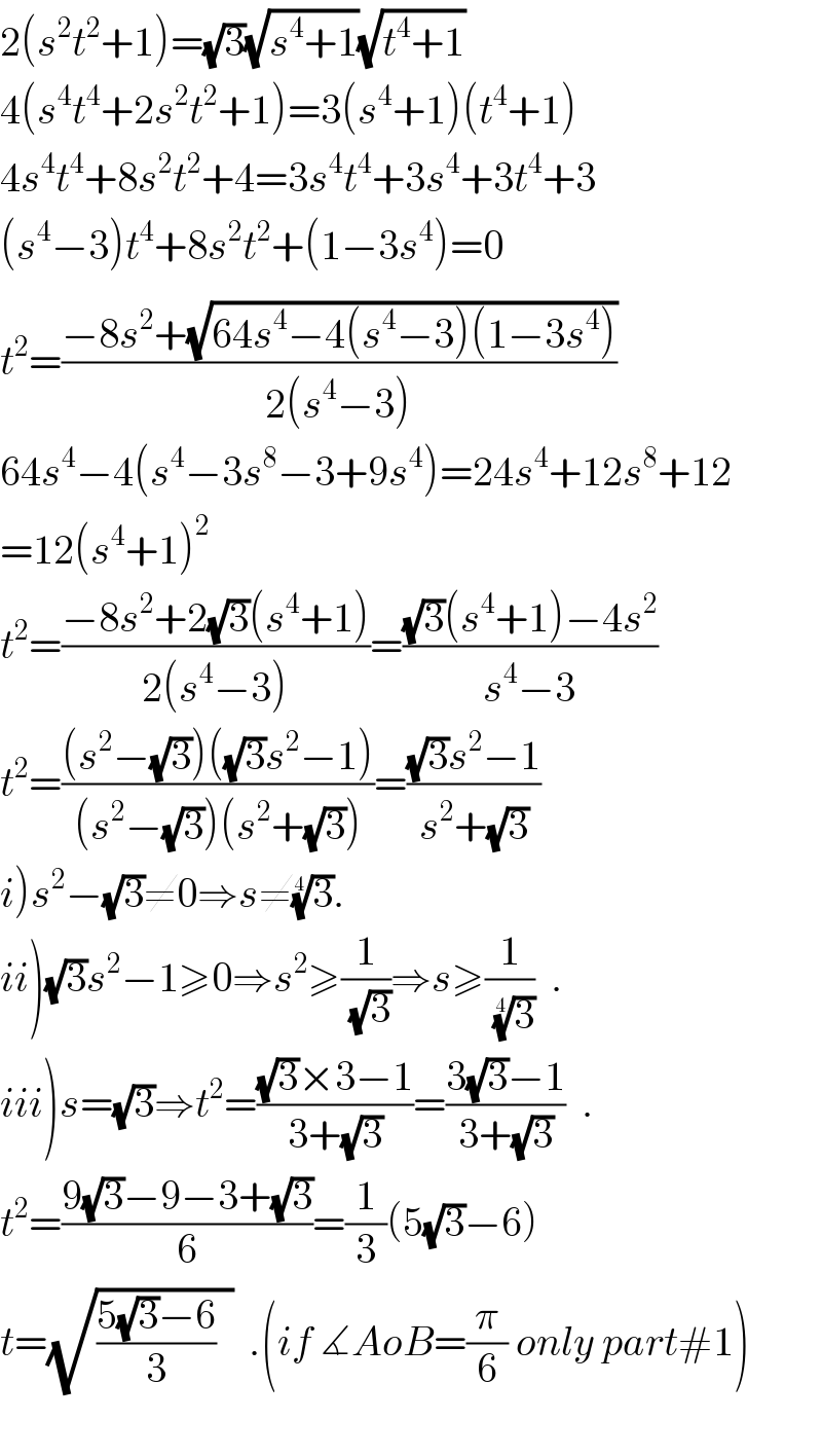2(s^2 t^2 +1)=(√3)(√(s^4 +1))(√(t^4 +1))  4(s^4 t^4 +2s^2 t^2 +1)=3(s^4 +1)(t^4 +1)  4s^4 t^4 +8s^2 t^2 +4=3s^4 t^4 +3s^4 +3t^4 +3  (s^4 −3)t_ ^4 +8s^2 t^2 +(1−3s^4 )=0  t^2 =((−8s^2 +(√(64s^4 −4(s^4 −3)(1−3s^4 ))))/(2(s^4 −3)))  64s^4 −4(s^4 −3s^8 −3+9s^4 )=24s^4 +12s^8 +12  =12(s^4 +1)^2   t^2 =((−8s^2 +2(√3)(s^4 +1))/(2(s^4 −3)))=(((√3)(s^4 +1)−4s^2 )/(s^4 −3))  t^2 =(((s^2 −(√3))((√3)s^2 −1))/((s^2 −(√3))(s^2 +(√3))))=(((√3)s^2 −1)/(s^2 +(√3)))  i)s^2 −(√3)≠0⇒s≠(3)^(1/4) .  ii)(√3)s^2 −1≥0⇒s^2 ≥(1/(√3))⇒s≥(1/(3)^(1/4) )  .  iii)s=(√3)⇒t^2 =(((√3)×3−1)/(3+(√3)))=((3(√3)−1)/(3+(√3)))  .  t^2 =((9(√3)−9−3+(√3))/6)=(1/3)(5(√3)−6)  t=(√(((5(√3)−6)/3)  ))  .(if ∡AoB=(π/6) only part#1)    