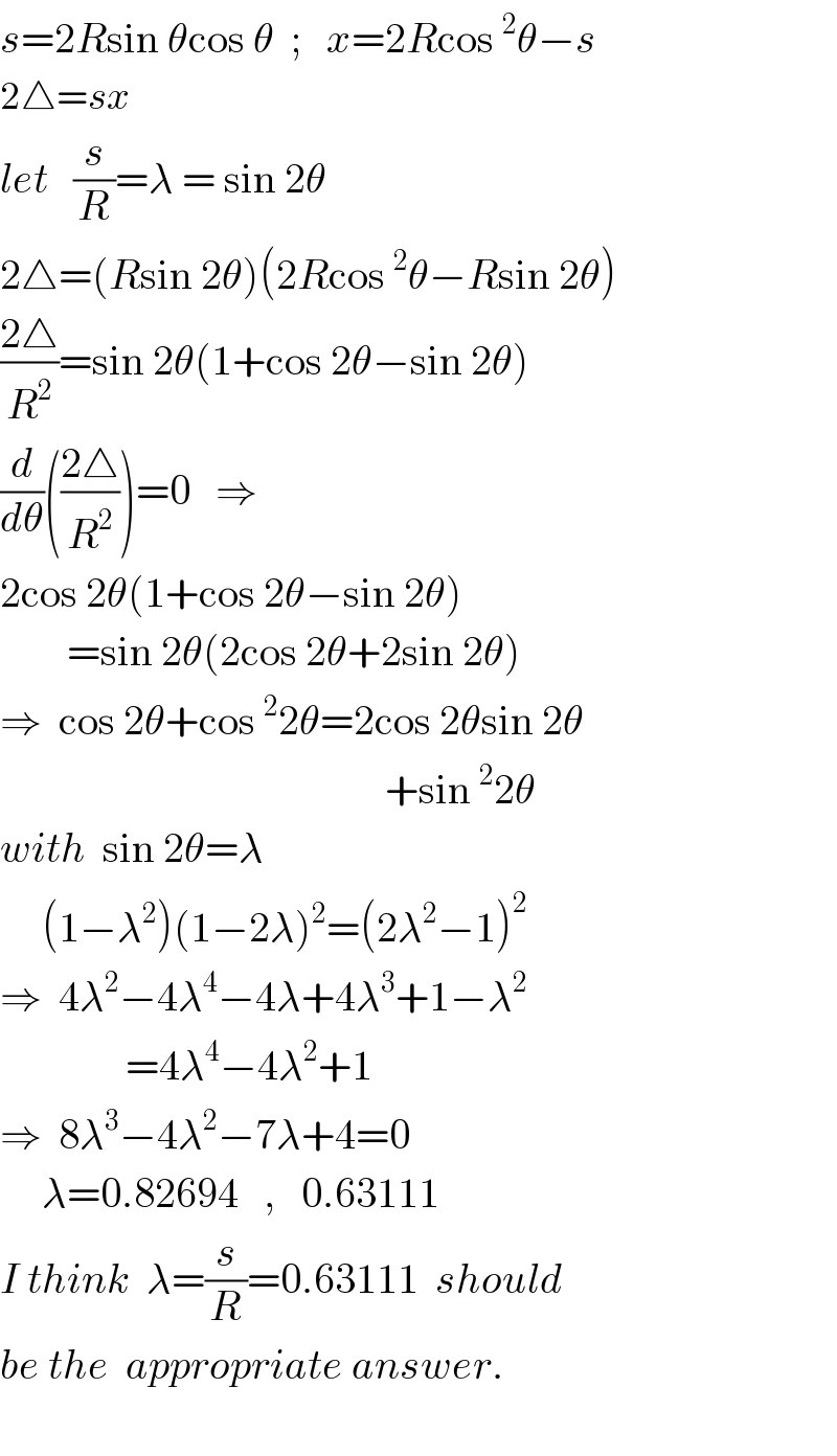 s=2Rsin θcos θ  ;   x=2Rcos^2 θ−s  2△=sx  let   (s/R)=λ = sin 2θ  2△=(Rsin 2θ)(2Rcos^2 θ−Rsin 2θ)  ((2△)/R^2 )=sin 2θ(1+cos 2θ−sin 2θ)  (d/dθ)(((2△)/R^2 ))=0   ⇒  2cos 2θ(1+cos 2θ−sin 2θ)          =sin 2θ(2cos 2θ+2sin 2θ)  ⇒  cos 2θ+cos^2 2θ=2cos 2θsin 2θ                                                +sin^2 2θ  with  sin 2θ=λ       (1−λ^2 )(1−2λ)^2 =(2λ^2 −1)^2   ⇒  4λ^2 −4λ^4 −4λ+4λ^3 +1−λ^2                  =4λ^4 −4λ^2 +1  ⇒  8λ^3 −4λ^2 −7λ+4=0       λ=0.82694   ,   0.63111  I think  λ=(s/R)=0.63111  should   be the  appropriate answer.    