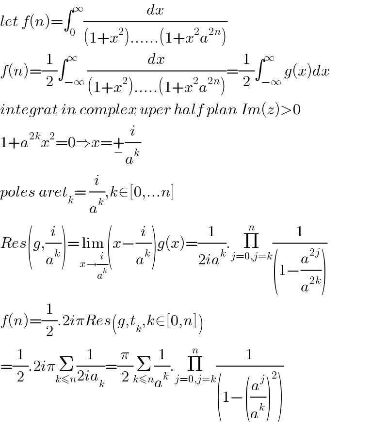 let f(n)=∫_0 ^∞ (dx/((1+x^2 )......(1+x^2 a^(2n) )))  f(n)=(1/2)∫_(−∞) ^∞ (dx/((1+x^2 ).....(1+x^2 a^(2n) )))=(1/2)∫_(−∞) ^∞ g(x)dx  integrat in complex uper half plan Im(z)>0  1+a^(2k) x^2 =0⇒x=+_− (i/a^k )  poles aret_k = (i/a^k ),k∈[0,...n]  Res(g,(i/a^k ))=lim_(x→(i/a^k )) (x−(i/a^k ))g(x)=(1/(2ia^k )).Π_(j=0,j≠k) ^n (1/((1−(a^(2j) /a^(2k) ))))  f(n)=(1/2).2iπRes(g,t_k ,k∈[0,n])  =(1/2).2iπΣ_(k≤n) (1/(2ia_k ))=(π/2)Σ_(k≤n) (1/a^k ).Π_(j=0,j≠k) ^n (1/((1−((a^j /a^k ))^2 )))  