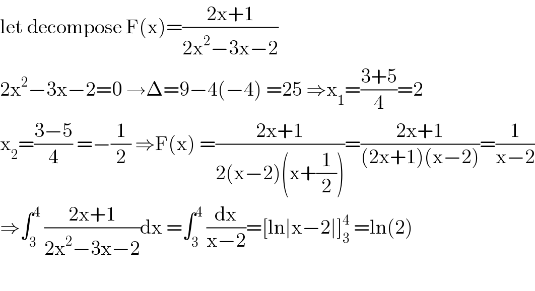 let decompose F(x)=((2x+1)/(2x^2 −3x−2))  2x^2 −3x−2=0 →Δ=9−4(−4) =25 ⇒x_1 =((3+5)/4)=2  x_2 =((3−5)/4) =−(1/2) ⇒F(x) =((2x+1)/(2(x−2)(x+(1/2))))=((2x+1)/((2x+1)(x−2)))=(1/(x−2))  ⇒∫_3 ^4  ((2x+1)/(2x^2 −3x−2))dx =∫_3 ^4  (dx/(x−2))=[ln∣x−2∣]_3 ^4  =ln(2)    