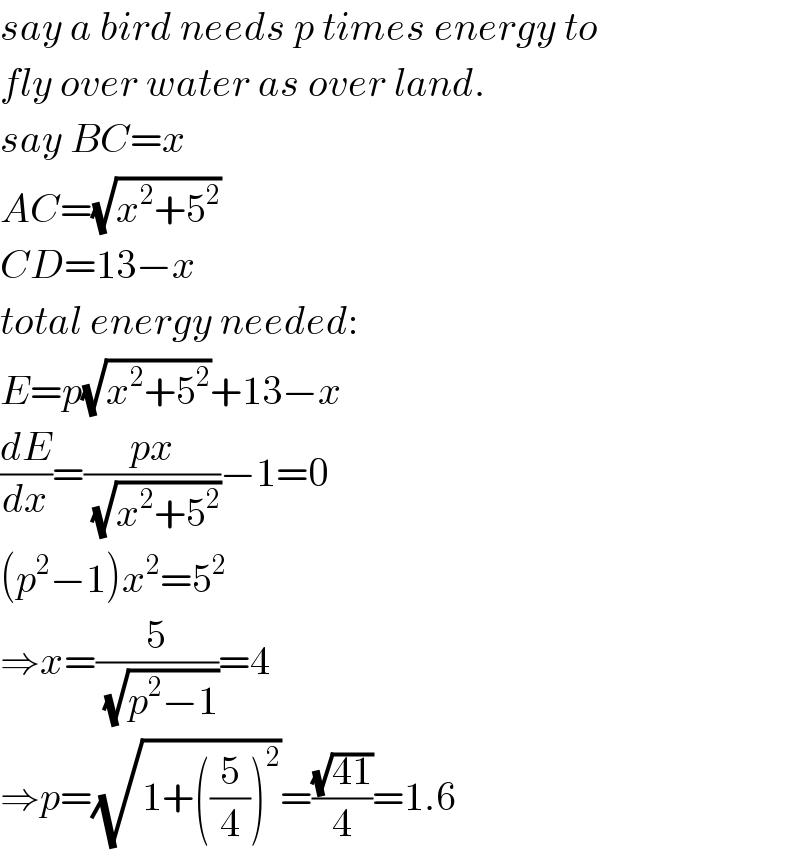 say a bird needs p times energy to  fly over water as over land.  say BC=x  AC=(√(x^2 +5^2 ))  CD=13−x  total energy needed:  E=p(√(x^2 +5^2 ))+13−x  (dE/dx)=((px)/( (√(x^2 +5^2 ))))−1=0  (p^2 −1)x^2 =5^2   ⇒x=(5/( (√(p^2 −1))))=4  ⇒p=(√(1+((5/4))^2 ))=((√(41))/4)=1.6  