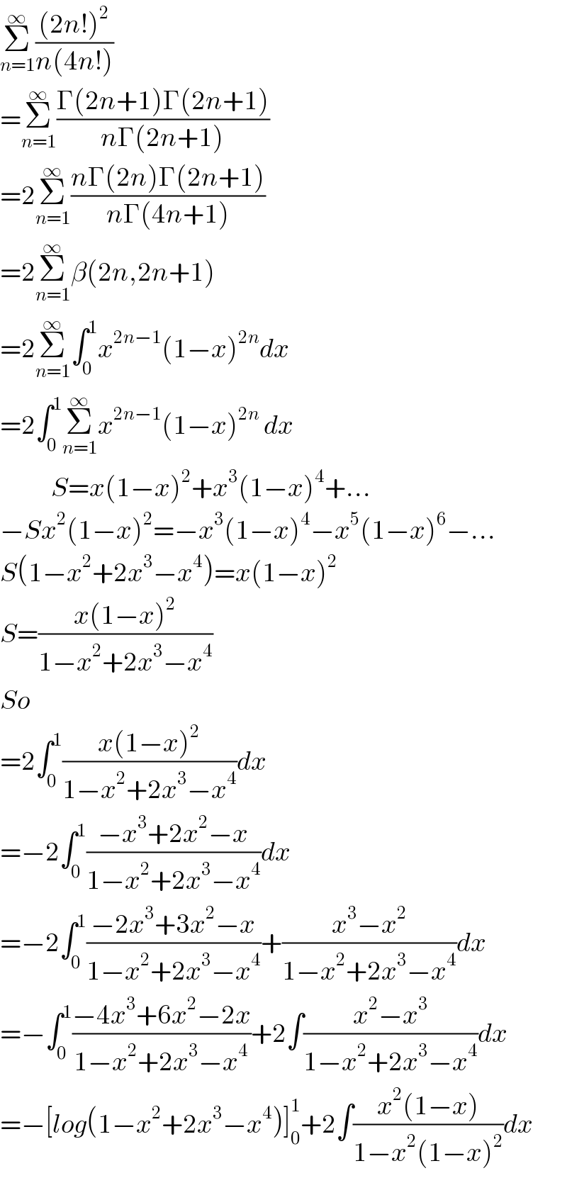 Σ_(n=1) ^∞ (((2n!)^2 )/(n(4n!)))  =Σ_(n=1) ^∞ ((Γ(2n+1)Γ(2n+1))/(nΓ(2n+1)))  =2Σ_(n=1) ^∞ ((nΓ(2n)Γ(2n+1))/(nΓ(4n+1)))  =2Σ_(n=1) ^∞ β(2n,2n+1)  =2Σ_(n=1) ^∞ ∫_0 ^1 x^(2n−1) (1−x)^(2n) dx  =2∫_0 ^1 Σ_(n=1) ^∞ x^(2n−1) (1−x)^(2n)  dx              S=x(1−x)^2 +x^3 (1−x)^4 +...  −Sx^2 (1−x)^2 =−x^3 (1−x)^4 −x^5 (1−x)^6 −...  S(1−x^2 +2x^3 −x^4 )=x(1−x)^2   S=((x(1−x)^2 )/(1−x^2 +2x^3 −x^4 ))  So  =2∫_0 ^1 ((x(1−x)^2 )/(1−x^2 +2x^3 −x^4 ))dx  =−2∫_0 ^1 ((−x^3 +2x^2 −x)/(1−x^2 +2x^3 −x^4 ))dx  =−2∫_0 ^1 ((−2x^3 +3x^2 −x)/(1−x^2 +2x^3 −x^4 ))+((x^3 −x^2 )/(1−x^2 +2x^3 −x^4 ))dx  =−∫_0 ^1 ((−4x^3 +6x^2 −2x)/(1−x^2 +2x^3 −x^4 ))+2∫((x^2 −x^3 )/(1−x^2 +2x^3 −x^4 ))dx  =−[log(1−x^2 +2x^3 −x^4 )]_0 ^1 +2∫((x^2 (1−x))/(1−x^2 (1−x)^2 ))dx  