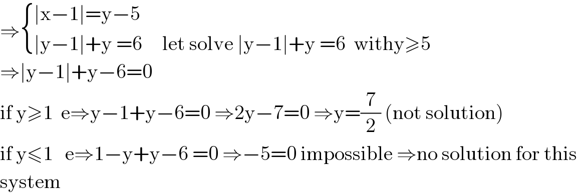 ⇒ { ((∣x−1∣=y−5)),((∣y−1∣+y =6     let solve ∣y−1∣+y =6  withy≥5)) :}  ⇒∣y−1∣+y−6=0  if y≥1  e⇒y−1+y−6=0 ⇒2y−7=0 ⇒y=(7/2) (not solution)  if y≤1   e⇒1−y+y−6 =0 ⇒−5=0 impossible ⇒no solution for this  system  
