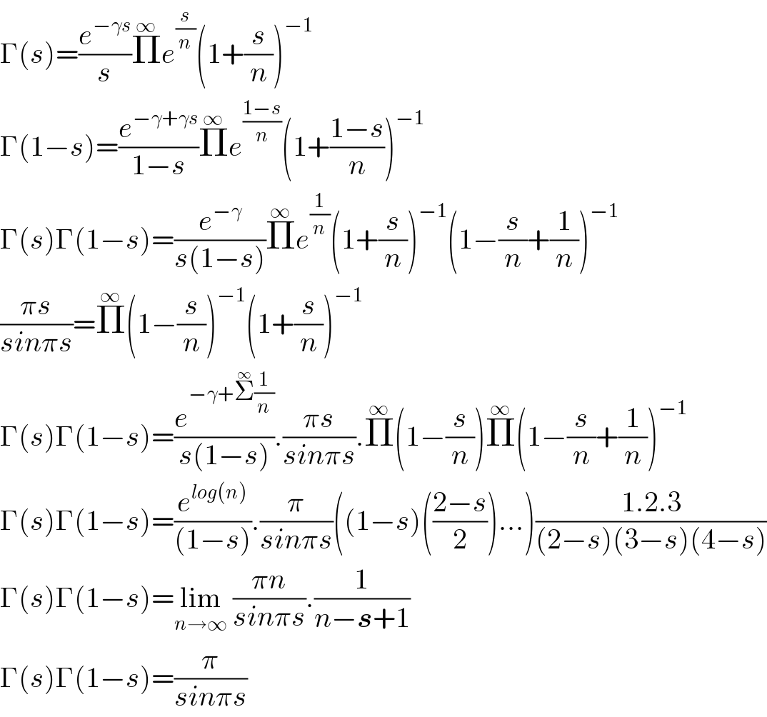 Γ(s)=(e^(−γs) /s)Π^∞ e^(s/n) (1+(s/n))^(−1)   Γ(1−s)=(e^(−γ+γs) /(1−s))Π^∞ e^((1−s)/n) (1+((1−s)/n))^(−1)   Γ(s)Γ(1−s)=(e^(−γ) /(s(1−s)))Π^∞ e^(1/n) (1+(s/n))^(−1) (1−(s/n)+(1/n))^(−1)   ((πs)/(sinπs))=Π^∞ (1−(s/n))^(−1) (1+(s/n))^(−1)   Γ(s)Γ(1−s)=(e^(−γ+Σ^∞ (1/n)) /(s(1−s))).((πs)/(sinπs)).Π^∞ (1−(s/n))Π^∞ (1−(s/n)+(1/n))^(−1)   Γ(s)Γ(1−s)=(e^(log(n)) /((1−s))).(π/(sinπs))((1−s)(((2−s)/2))...)((1.2.3)/((2−s)(3−s)(4−s)))  Γ(s)Γ(1−s)=lim_(n→∞)  ((πn)/(sinπs)).(1/(n−s+1))  Γ(s)Γ(1−s)=(π/(sinπs))  