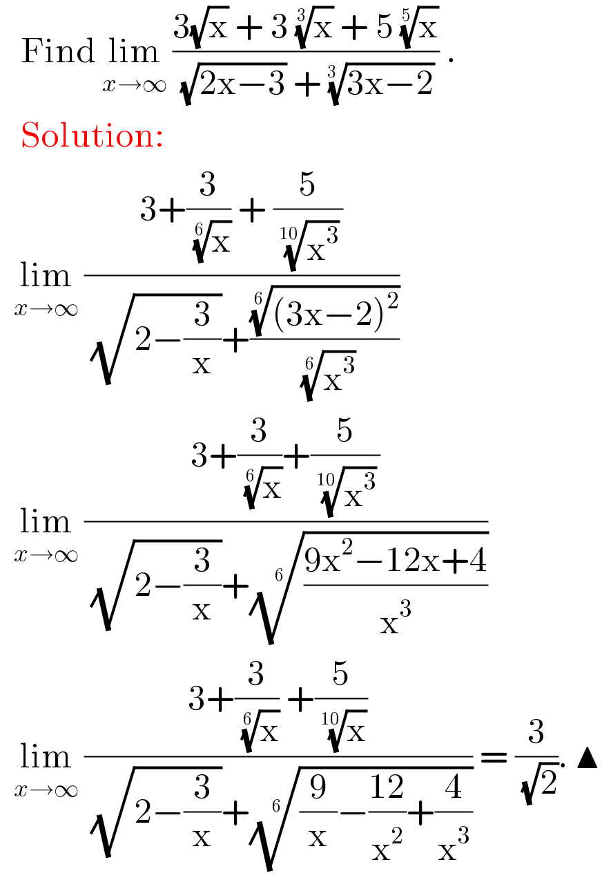    Find lim_(x→∞)  ((3(√x) + 3 (x)^(1/3)  + 5 (x)^(1/5) )/( (√(2x−3)) + ((3x−2))^(1/(3 )) )) .     Solution:    lim_(x→∞)  ((3+(3/( (x)^(1/6) )) + (5/( (x^3 )^(1/(10)) )))/( (√(2−(3/x)))+((((3x−2)^2 ))^(1/6) /( (x^3 )^(1/6) ))))    lim_(x→∞)  ((3+(3/( (x)^(1/6) ))+(5/( (x^3 )^(1/(10)) )))/( (√(2−(3/x)))+(((9x^2 −12x+4)/x^3 ))^(1/6) ))    lim_(x→∞)  ((3+(3/( (x)^(1/6) )) +(5/( (x)^(1/(10)) )))/( (√(2−(3/x)))+(((9/x)−((12)/x^2 )+(4/x^3 )))^(1/6) )) = (3/( (√2))). ▲  