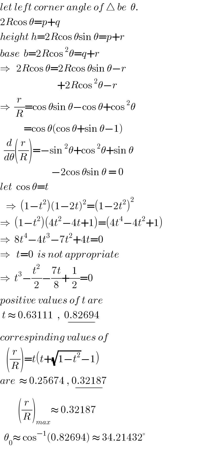 let left corner angle of △ be  θ.  2Rcos θ=p+q  height h=2Rcos θsin θ=p+r  base  b=2Rcos^2 θ=q+r  ⇒   2Rcos θ=2Rcos θsin θ−r                               +2Rcos^2 θ−r  ⇒  (r/R)=cos θsin θ−cos θ+cos^2 θ              =cos θ(cos θ+sin θ−1)        (d/dθ)((r/R))=−sin^2 θ+cos^2 θ+sin θ                            −2cos θsin θ = 0  let  cos θ=t        ⇒  (1−t^2 )(1−2t)^2 =(1−2t^2 )^2   ⇒  (1−t^2 )(4t^2 −4t+1)=(4t^4 −4t^2 +1)  ⇒  8t^4 −4t^3 −7t^2 +4t=0  ⇒   t=0  is not appropriate  ⇒  t^3 −(t^2 /2)−((7t)/8)+(1/2)=0  positive values of t are   t ≈ 0.63111  ,  0.82694_(−)   correspinding values of     ((r/R))=t(t+(√(1−t^2 ))−1)  are  ≈ 0.25674 , 0.32187_(−)            ((r/R))_(max) ≈ 0.32187    θ_0 ≈ cos^(−1) (0.82694) ≈ 34.21432°  