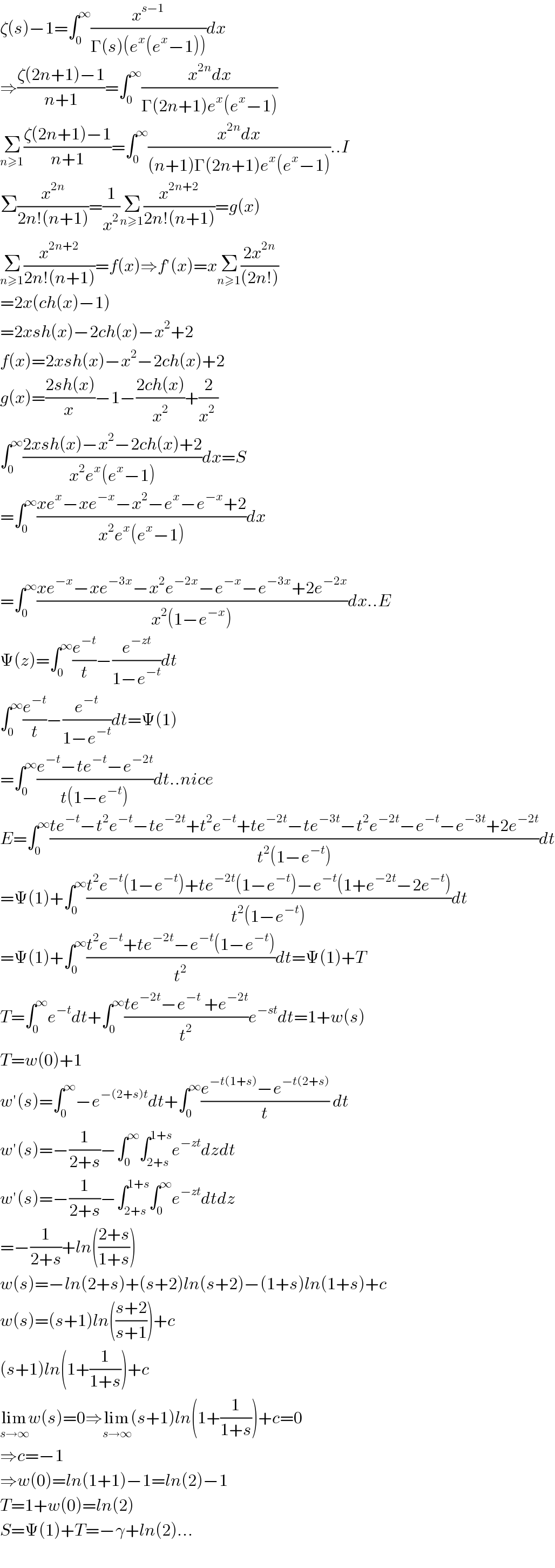 ζ(s)−1=∫_0 ^∞ (x^(s−1) /(Γ(s)(e^x (e^x −1))))dx  ⇒((ζ(2n+1)−1)/(n+1))=∫_0 ^∞ ((x^(2n) dx)/(Γ(2n+1)e^x (e^x −1)))  Σ_(n≥1) ((ζ(2n+1)−1)/(n+1))=∫_0 ^∞ ((x^(2n) dx)/((n+1)Γ(2n+1)e^x (e^x −1)))..I  Σ(x^(2n) /(2n!(n+1)))=(1/x^2 )Σ_(n≥1) (x^(2n+2) /(2n!(n+1)))=g(x)  Σ_(n≥1) (x^(2n+2) /(2n!(n+1)))=f(x)⇒f′(x)=xΣ_(n≥1) ((2x^(2n) )/((2n!)))   =2x(ch(x)−1)  =2xsh(x)−2ch(x)−x^2 +2  f(x)=2xsh(x)−x^2 −2ch(x)+2  g(x)=((2sh(x))/(x ))−1−((2ch(x))/x^2 )+(2/(x^2  ))  ∫_0 ^∞ ((2xsh(x)−x^2 −2ch(x)+2)/(x^2 e^x (e^x −1)))dx=S  =∫_0 ^∞ ((xe^x −xe^(−x) −x^2 −e^x −e^(−x) +2)/(x^2 e^x (e^x −1)))dx    =∫_0 ^∞ ((xe^(−x) −xe^(−3x) −x^2 e^(−2x) −e^(−x) −e^(−3x) +2e^(−2x) )/(x^2 (1−e^(−x) )))dx..E  Ψ(z)=∫_0 ^∞ (e^(−t) /t)−(e^(−zt) /(1−e^(−t) ))dt  ∫_0 ^∞ (e^(−t) /t)−(e^(−t) /(1−e^(−t) ))dt=Ψ(1)  =∫_0 ^∞ ((e^(−t) −te^(−t) −e^(−2t) )/(t(1−e^(−t) )))dt..nice  E=∫_0 ^∞ ((te^(−t) −t^2 e^(−t) −te^(−2t) +t^2 e^(−t) +te^(−2t) −te^(−3t) −t^2 e^(−2t) −e^(−t) −e^(−3t) +2e^(−2t) )/(t^2 (1−e^(−t) )))dt  =Ψ(1)+∫_0 ^∞ ((t^2 e^(−t) (1−e^(−t) )+te^(−2t) (1−e^(−t) )−e^(−t) (1+e^(−2t) −2e^(−t) ))/(t^2 (1−e^(−t) )))dt  =Ψ(1)+∫_0 ^∞ ((t^2 e^(−t) +te^(−2t) −e^(−t) (1−e^(−t) ))/t^2 )dt=Ψ(1)+T  T=∫_0 ^∞ e^(−t) dt+∫_0 ^∞ ((te^(−2t) −e^(−t)  +e^(−2t) )/t^2 )e^(−st) dt=1+w(s)  T=w(0)+1  w′(s)=∫_0 ^∞ −e^(−(2+s)t) dt+∫_0 ^∞ ((e^(−t(1+s)) −e^(−t(2+s)) )/t) dt  w′(s)=−(1/(2+s))−∫_0 ^∞ ∫_(2+s) ^(1+s) e^(−zt) dzdt  w′(s)=−(1/(2+s))−∫_(2+s) ^(1+s) ∫_0 ^∞ e^(−zt) dtdz  =−(1/(2+s))+ln(((2+s)/(1+s)))  w(s)=−ln(2+s)+(s+2)ln(s+2)−(1+s)ln(1+s)+c  w(s)=(s+1)ln(((s+2)/(s+1)))+c  (s+1)ln(1+(1/(1+s)))+c  lim_(s→∞) w(s)=0⇒lim_(s→∞) (s+1)ln(1+(1/(1+s)))+c=0  ⇒c=−1  ⇒w(0)=ln(1+1)−1=ln(2)−1  T=1+w(0)=ln(2)  S=Ψ(1)+T=−γ+ln(2)...    