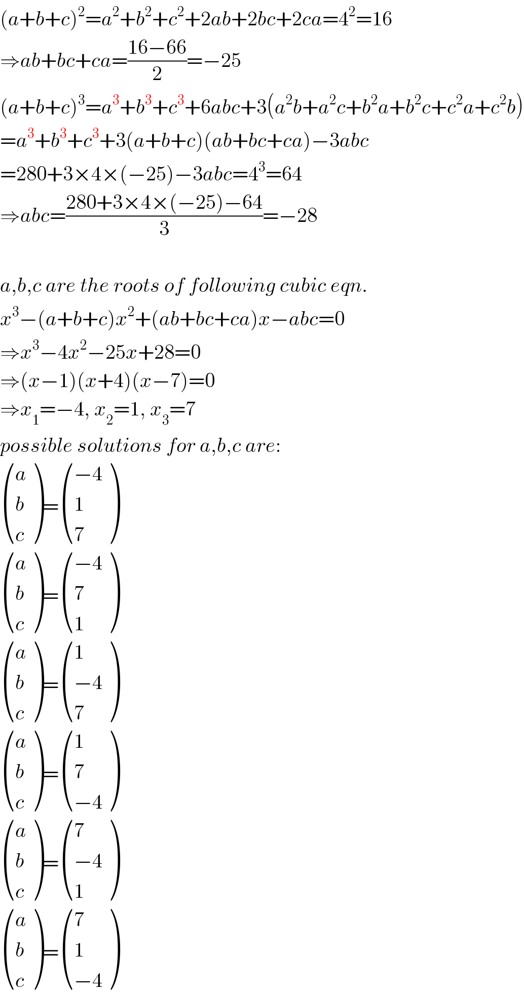 (a+b+c)^2 =a^2 +b^2 +c^2 +2ab+2bc+2ca=4^2 =16  ⇒ab+bc+ca=((16−66)/2)=−25  (a+b+c)^3 =a^3 +b^3 +c^3 +6abc+3(a^2 b+a^2 c+b^2 a+b^2 c+c^2 a+c^2 b)  =a^3 +b^3 +c^3 +3(a+b+c)(ab+bc+ca)−3abc  =280+3×4×(−25)−3abc=4^3 =64  ⇒abc=((280+3×4×(−25)−64)/3)=−28    a,b,c are the roots of following cubic eqn.  x^3 −(a+b+c)x^2 +(ab+bc+ca)x−abc=0  ⇒x^3 −4x^2 −25x+28=0  ⇒(x−1)(x+4)(x−7)=0  ⇒x_1 =−4, x_2 =1, x_3 =7  possible solutions for a,b,c are:   ((a),(b),(c) )= (((−4)),(1),(7) )   ((a),(b),(c) )= (((−4)),(7),(1) )   ((a),(b),(c) )= ((1),((−4)),(7) )   ((a),(b),(c) )= ((1),(7),((−4)) )   ((a),(b),(c) )= ((7),((−4)),(1) )   ((a),(b),(c) )= ((7),(1),((−4)) )  