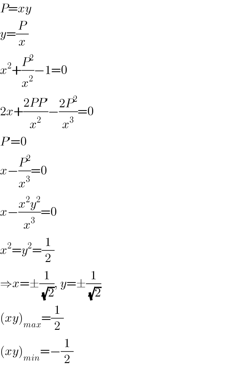 P=xy  y=(P/x)  x^2 +(P^2 /x^2 )−1=0  2x+((2PP′)/x^2 )−((2P^2 )/x^3 )=0  P′=0  x−(P^2 /x^3 )=0  x−((x^2 y^2 )/x^3 )=0  x^2 =y^2 =(1/2)  ⇒x=±(1/( (√2))), y=±(1/( (√2)))  (xy)_(max) =(1/2)  (xy)_(min) =−(1/2)  