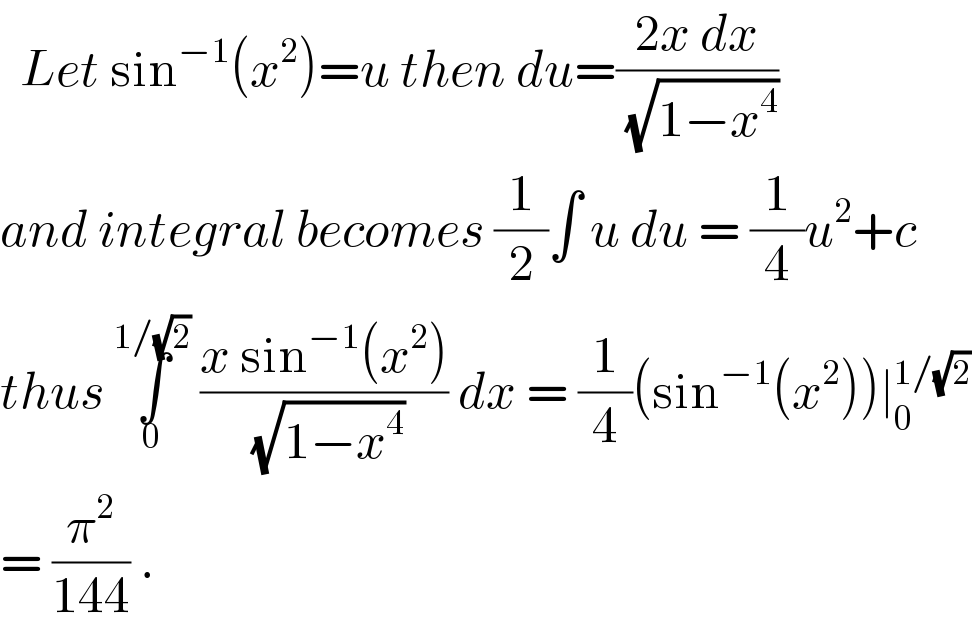   Let sin^(−1) (x^2 )=u then du=((2x dx)/( (√(1−x^4 ))))  and integral becomes (1/2)∫ u du = (1/4)u^2 +c  thus ∫_0 ^(1/(√2))  ((x sin^(−1) (x^2 ))/( (√(1−x^4 )))) dx = (1/4)(sin^(−1) (x^2 ))∣_0 ^(1/(√2))   = (π^2 /(144)) .   
