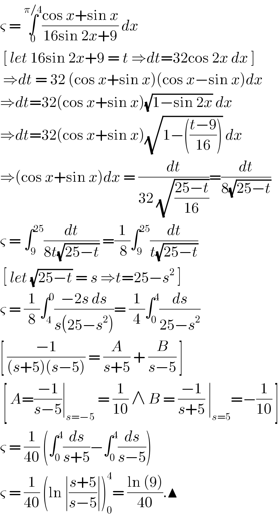 ς = ∫_0 ^(π/4) ((cos x+sin x)/(16sin 2x+9)) dx    [ let 16sin 2x+9 = t ⇒dt=32cos 2x dx ]   ⇒dt = 32 (cos x+sin x)(cos x−sin x)dx  ⇒dt=32(cos x+sin x)(√(1−sin 2x)) dx  ⇒dt=32(cos x+sin x)(√(1−(((t−9)/(16))))) dx  ⇒(cos x+sin x)dx = (dt/(32 (√((25−t)/(16)))))=(dt/(8(√(25−t))))  ς = ∫_9 ^(25) (dt/(8t(√(25−t)))) =(1/( 8))∫_9 ^(25) (dt/(t(√(25−t))))   [ let (√(25−t)) = s ⇒t=25−s^2  ]   ς = (1/8)∫_4 ^0 ((−2s ds)/(s(25−s^2 )))= (1/4)∫_0 ^4 (ds/(25−s^2 ))  [ ((−1)/((s+5)(s−5))) = (A/(s+5)) + (B/(s−5)) ]   [ A=((−1)/(s−5))∣_(s=−5)  = (1/(10)) ∧ B = ((−1)/(s+5)) ∣_(s=5) =−(1/(10)) ]  ς = (1/(40)) (∫_0 ^4 (ds/(s+5))−∫_0 ^4 (ds/(s−5)))  ς = (1/(40)) (ln ∣((s+5)/(s−5))∣)_0 ^4 = ((ln (9))/(40)).▲  