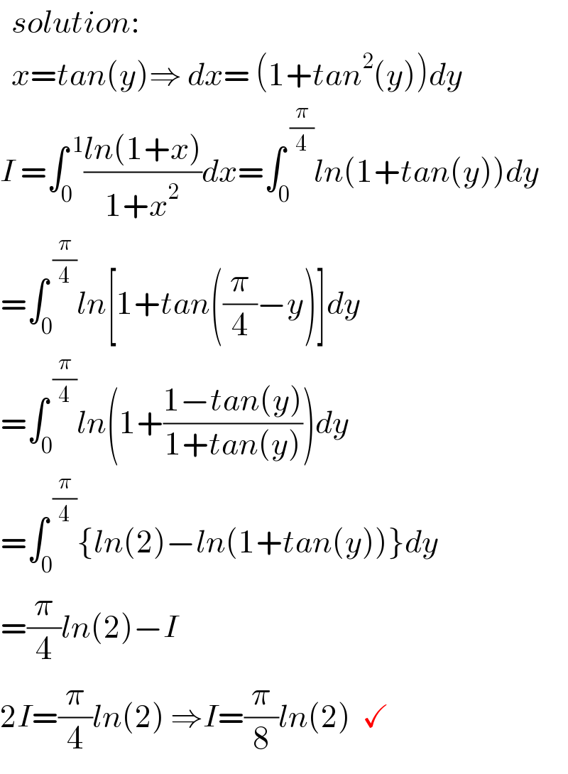   solution:    x=tan(y)⇒ dx= (1+tan^2 (y))dy  I =∫_0 ^( 1) ((ln(1+x))/(1+x^2 ))dx=∫_0 ^( (π/4)) ln(1+tan(y))dy  =∫_0 ^( (π/4)) ln[1+tan((π/4)−y)]dy  =∫_0 ^( (π/4)) ln(1+((1−tan(y))/(1+tan(y))))dy  =∫_0 ^( (π/4)) {ln(2)−ln(1+tan(y))}dy  =(π/4)ln(2)−I  2I=(π/4)ln(2) ⇒I=(π/8)ln(2)  ✓  