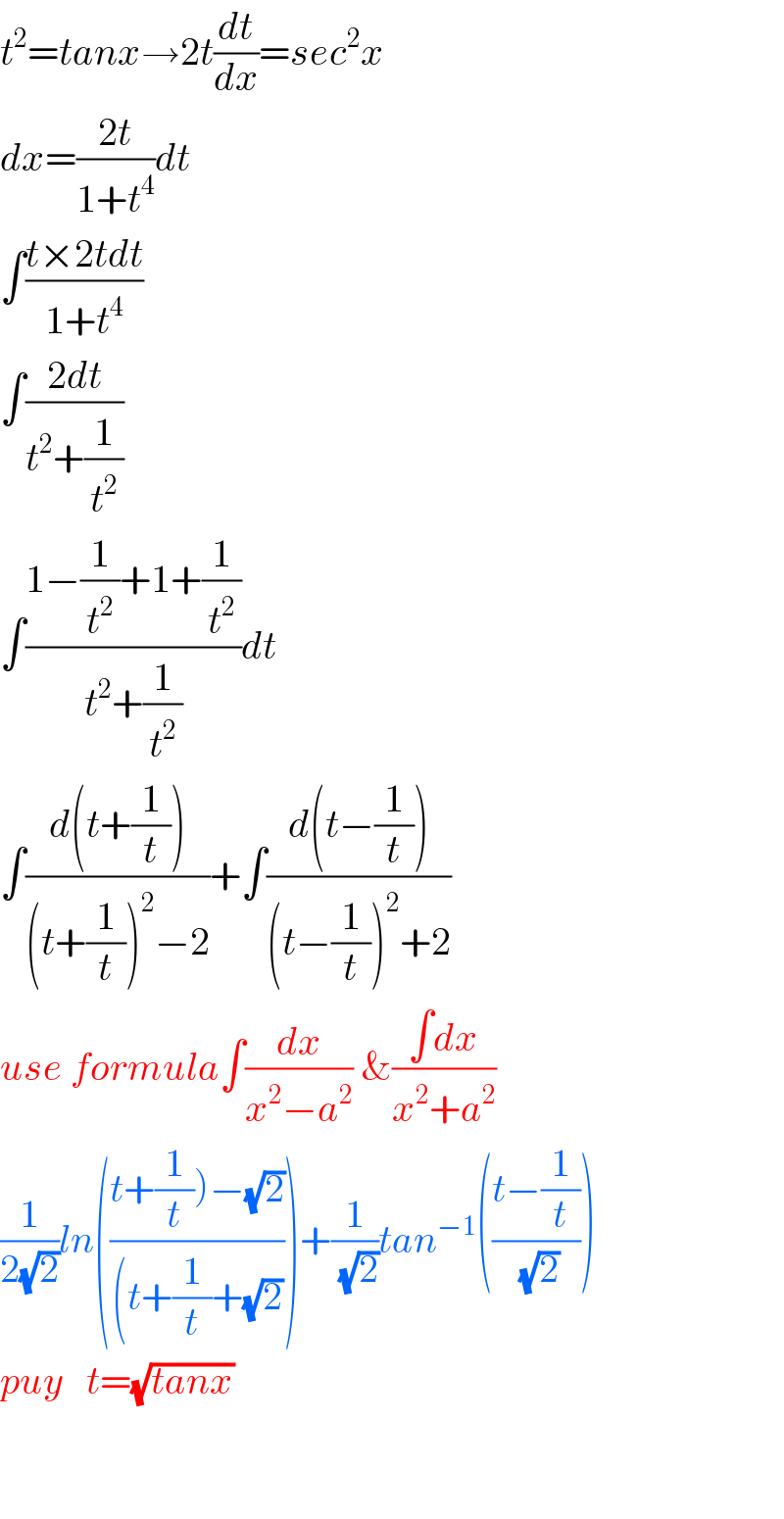 t^2 =tanx→2t(dt/dx)=sec^2 x  dx=((2t)/(1+t^4 ))dt  ∫((t×2tdt)/(1+t^4 ))  ∫((2dt)/(t^2 +(1/t^2 )))  ∫((1−(1/t^2 )+1+(1/t^2 ))/(t^2 +(1/t^2 )))dt  ∫((d(t+(1/t)))/((t+(1/t))^2 −2))+∫((d(t−(1/t)))/((t−(1/t))^2 +2))  use formula∫(dx/(x^2 −a^2 )) &((∫dx)/(x^2 +a^2 ))  (1/(2(√2)))ln(((t+(1/t))−(√2))/((t+(1/t)+(√2))))+(1/( (√2)))tan^(−1) (((t−(1/t))/( (√2))))  puy   t=(√(tanx))       
