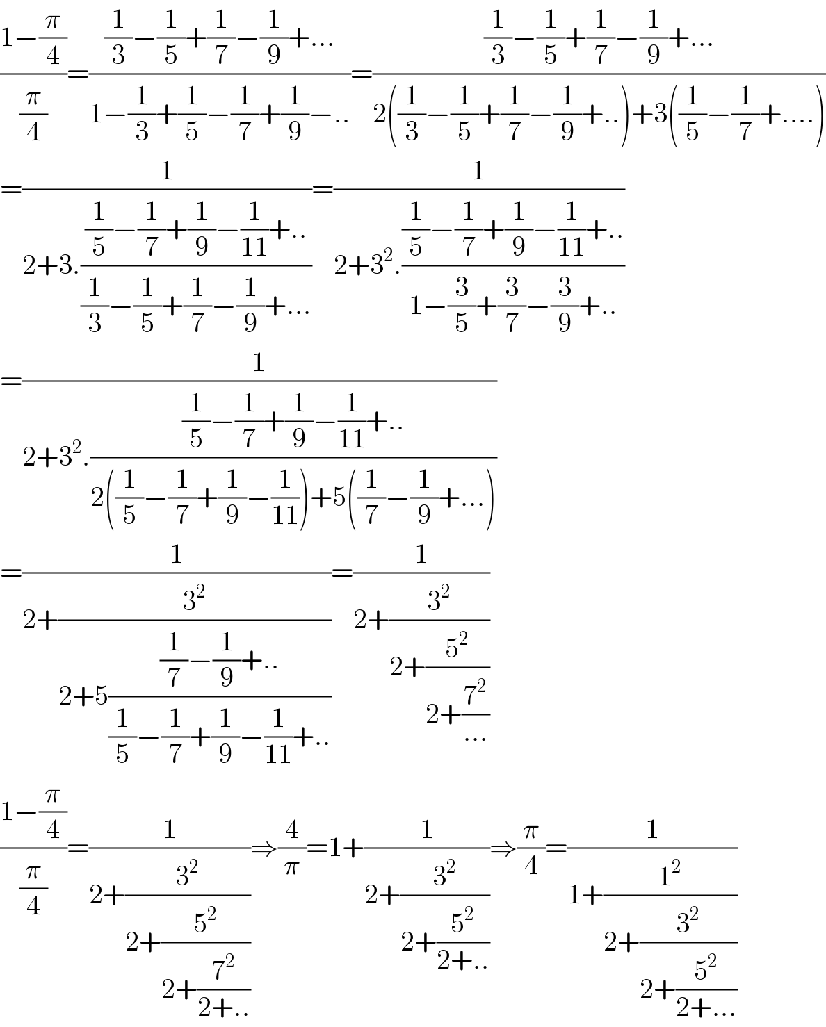 ((1−(π/4))/(π/4))=(((1/3)−(1/5)+(1/7)−(1/9)+...)/(1−(1/3)+(1/5)−(1/7)+(1/9)−..))=(((1/3)−(1/5)+(1/7)−(1/9)+...)/(2((1/3)−(1/5)+(1/7)−(1/9)+..)+3((1/5)−(1/7)+....)))  =(1/(2+3.(((1/5)−(1/7)+(1/9)−(1/(11))+..)/((1/3)−(1/5)+(1/7)−(1/9)+...))))=(1/(2+3^2 .(((1/5)−(1/7)+(1/9)−(1/(11))+..)/(1−(3/5)+(3/7)−(3/9)+..))))  =(1/(2+3^2 .(((1/5)−(1/7)+(1/9)−(1/(11))+..)/(2((1/5)−(1/7)+(1/9)−(1/(11)))+5((1/7)−(1/9)+...)))))  =(1/(2+(3^2 /(2+5(((1/7)−(1/9)+..)/((1/5)−(1/7)+(1/9)−(1/(11))+..))))))=(1/(2+(3^2 /(2+(5^2 /(2+(7^2 /(...))))))))  ((1−(π/4))/(π/4))=(1/(2+(3^2 /(2+(5^2 /(2+(7^2 /(2+..))))))))⇒(4/π)=1+(1/(2+(3^2 /(2+(5^2 /(2+..))))))⇒(π/4)=(1/(1+(1^2 /(2+(3^2 /(2+(5^2 /(2+...))))))))  