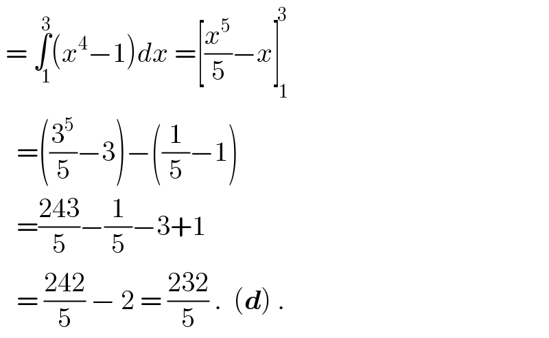  = ∫_(   1) ^3 (x^4 −1)dx =[(x^5 /5)−x]_(  1) ^( 3)      =((3^5 /5)−3)−((1/5)−1)     =((243)/5)−(1/5)−3+1     = ((242)/5) − 2 = ((232)/5) .  (d) .  