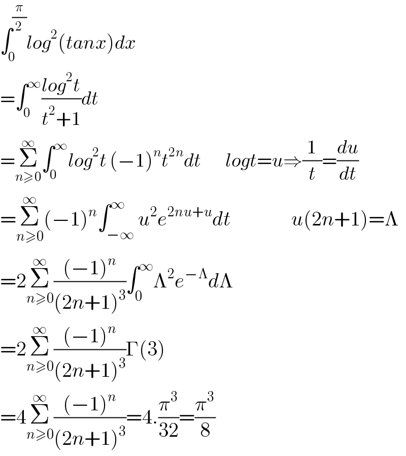 ∫_0 ^(π/2) log^2 (tanx)dx  =∫_0 ^∞ ((log^2 t)/(t^2 +1))dt   =Σ_(n≥0) ^∞ ∫_0 ^∞ log^2 t (−1)^n t^(2n) dt        logt=u⇒(1/t)=(du/dt)  =Σ_(n≥0) ^∞ (−1)^n ∫_(−∞) ^∞ u^2 e^(2nu+u) dt               u(2n+1)=Λ  =2Σ_(n≥0) ^∞ (((−1)^n )/((2n+1)^3 ))∫_0 ^∞ Λ^2 e^(−Λ) dΛ  =2Σ_(n≥0) ^∞ (((−1)^n )/((2n+1)^3 ))Γ(3)  =4Σ_(n≥0) ^∞ (((−1)^n )/((2n+1)^3 ))=4.(π^3 /(32))=(π^3 /8)  