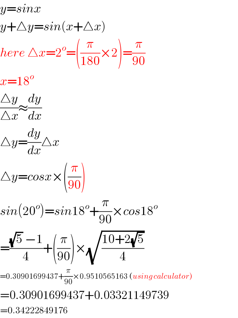 y=sinx  y+△y=sin(x+△x)  here △x=2^o =((π/(180))×2)=(π/(90))  x=18^o   ((△y)/(△x))≈(dy/dx)  △y=(dy/dx)△x  △y=cosx×((π/(90)))  sin(20^o )=sin18^o +(π/(90))×cos18^o   =(((√5) −1)/4)+((π/(90)))×(√((10+2(√5))/4))   =0.30901699437+(π/(90))×0.9510565163 (using calculator)  =0.30901699437+0.03321149739  =0.34222849176  