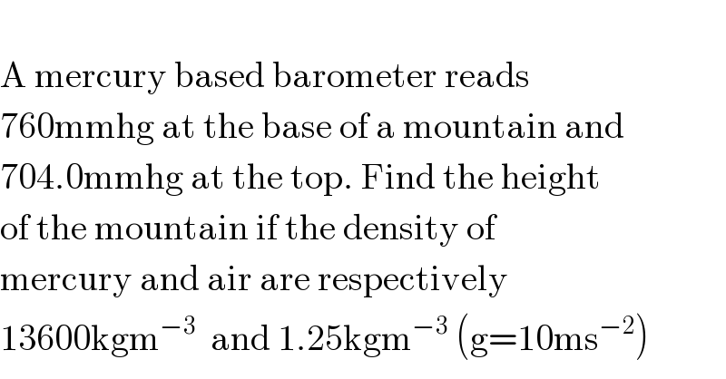   A mercury based barometer reads  760mmhg at the base of a mountain and  704.0mmhg at the top. Find the height   of the mountain if the density of   mercury and air are respectively  13600kgm^(−3)   and 1.25kgm^(−3)  (g=10ms^(−2) )  