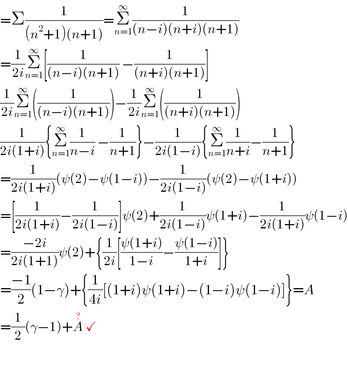 =Σ(1/((n^2 +1)(n+1)))=Σ_(n=1) ^∞ (1/((n−i)(n+i)(n+1)))  =(1/(2i))Σ_(n=1) ^∞ [(1/((n−i)(n+1))) −(1/((n+i)(n+1)))]  (1/(2i))Σ_(n=1) ^∞ ((1/((n−i)(n+1))))−(1/(2i))Σ_(n=1) ^∞ ((1/((n+i)(n+1))))  (1/(2i(1+i))){Σ_(n=1) ^∞ (1/(n−i)) −(1/(n+1))}−(1/(2i(1−i))){Σ_(n=1) ^∞ (1/(n+i))−(1/(n+1))}  =(1/(2i(1+i)))(ψ(2)−ψ(1−i))−(1/(2i(1−i)))(ψ(2)−ψ(1+i))  =[(1/(2i(1+i)))−(1/(2i(1−i)))]ψ(2)+(1/(2i(1−i)))ψ(1+i)−(1/(2i(1+i)))ψ(1−i)  =((−2i)/(2i(1+1)))ψ(2)+{(1/(2i))[((ψ(1+i))/(1−i))−((ψ(1−i))/(1+i))]}  =((−1)/2)(1−γ)+{(1/(4i))[(1+i)ψ(1+i)−(1−i)ψ(1−i)]}=A  =(1/2)(γ−1)+A^?  ✓    