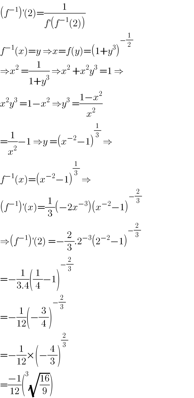 (f^(−1) )^′ (2)=(1/(f^′ (f^(−1) (2))))  f^(−1) (x)=y ⇒x=f(y)=(1+y^3 )^(−(1/2))   ⇒x^2  =(1/(1+y^3 )) ⇒x^2  +x^2 y^3  =1 ⇒  x^2 y^3  =1−x^2  ⇒y^3  =((1−x^2 )/x^2 )  =(1/x^2 )−1 ⇒y =(x^(−2) −1)^(1/3)  ⇒  f^(−1) (x)=(x^(−2) −1)^(1/3)  ⇒  (f^(−1) )^′ (x)=(1/3)(−2x^(−3) )(x^(−2) −1)^(−(2/3))   ⇒(f^(−1) )^′ (2) =−(2/3).2^(−3) (2^(−2) −1)^(−(2/3))   =−(1/(3.4))((1/4)−1)^(−(2/3))   =−(1/(12))(−(3/4))^(−(2/3))   =−(1/(12))×(−(4/3))^(2/3)   =((−1)/(12))(^3 (√((16)/9)))  